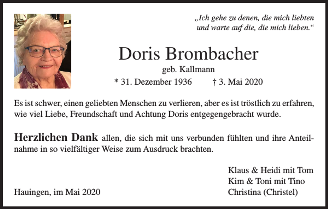 <p>„Ich gehe zu denen, die mich liebten<br />und warte auf die, die mich lieben.“</p><p>Doris Brombacher<br />geb. Kallmann<br />* 31. Dezember 1936<br />† 3. Mai 2020<br />Es ist schwer, einen geliebten Menschen zu verlieren, aber es ist tröstlich zu erfahren,<br />wie viel Liebe, Freundschaft und Achtung Doris entgegengebracht wurde.</p><p>Herzlichen Dank allen, die sich mit uns verbunden fühlten und ihre Anteilnahme in so vielfältiger Weise zum Ausdruck brachten.</p><p>Hauingen, im Mai 2020</p><p>Klaus &amp; Heidi mit Tom<br />Kim &amp; Toni mit Tino<br />Christina (Christel)</p>