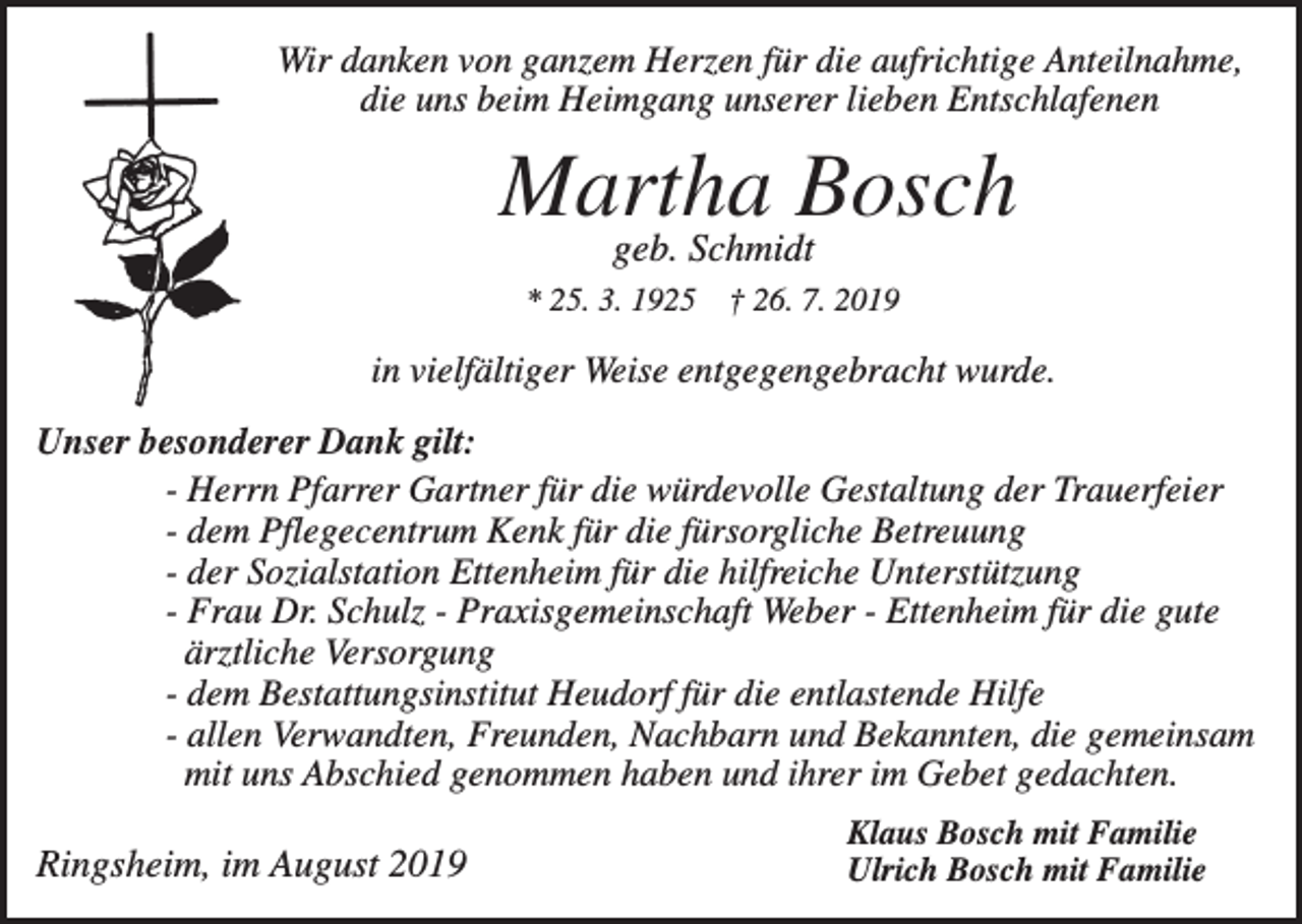 <p>Wir danken von ganzem Herzen für die aufrichtige Anteilnahme,<br />die uns beim Heimgang unserer lieben Entschlafenen</p><p>Martha Bosch<br />geb. Schmidt<br />* 25. 3. 1925</p><p>† 26. 7. 2019</p><p>in vielfältiger Weise entgegengebracht wurde.<br />Unser besonderer Dank gilt:<br />- Herrn Pfarrer Gartner für die würdevolle Gestaltung der Trauerfeier<br />- dem Pflegecentrum Kenk für die fürsorgliche Betreuung<br />- der Sozialstation Ettenheim für die hilfreiche Unterstützung<br />- Frau Dr. Schulz - Praxisgemeinschaft Weber - Ettenheim für die gute<br />ärztliche Versorgung<br />- dem Bestattungsinstitut Heudorf für die entlastende Hilfe<br />- allen Verwandten, Freunden, Nachbarn und Bekannten, die gemeinsam<br />mit uns Abschied genommen haben und ihrer im Gebet gedachten.</p><p>Ringsheim, im August 2019</p><p>Klaus Bosch mit Familie<br />Ulrich Bosch mit Familie</p>