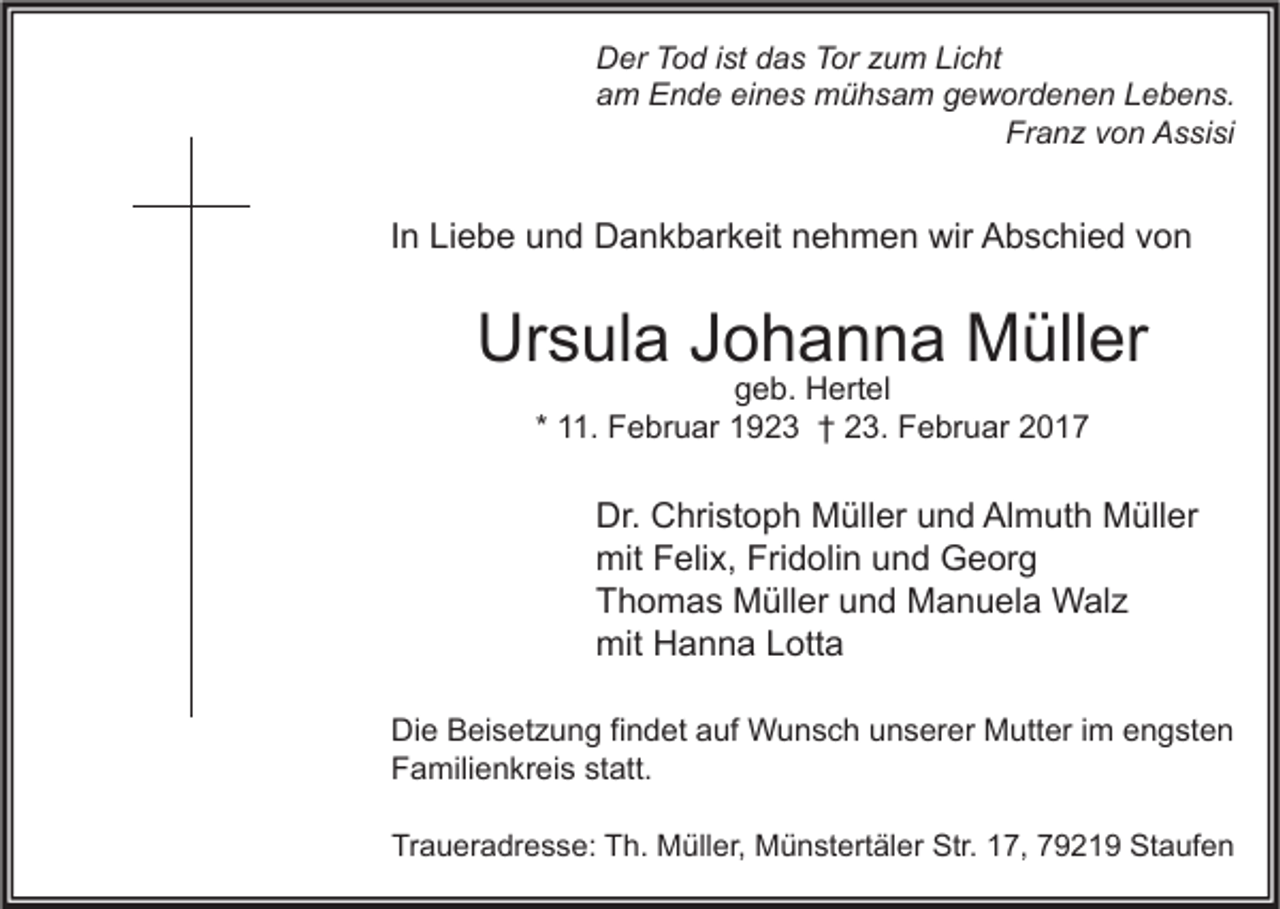 <p>Der Tod ist das Tor zum Licht<br />am Ende eines mühsam gewordenen Lebens.<br />Franz von Assisi</p><p>In Liebe und Dankbarkeit nehmen wir Abschied von</p><p>Ursula Johanna Müller<br />geb. Hertel<br />* 11. Februar 1923 † 23. Februar 2017</p><p>Dr. Christoph Müller und Almuth Müller<br />mit Felix, Fridolin und Georg<br />Thomas Müller und Manuela Walz<br />mit Hanna Lotta<br />Die Beisetzung findet auf Wunsch unserer Mutter im engsten<br />Familienkreis statt.<br />Traueradresse: Th. Müller, Münstertäler Str. 17, 79219 Staufen</p>