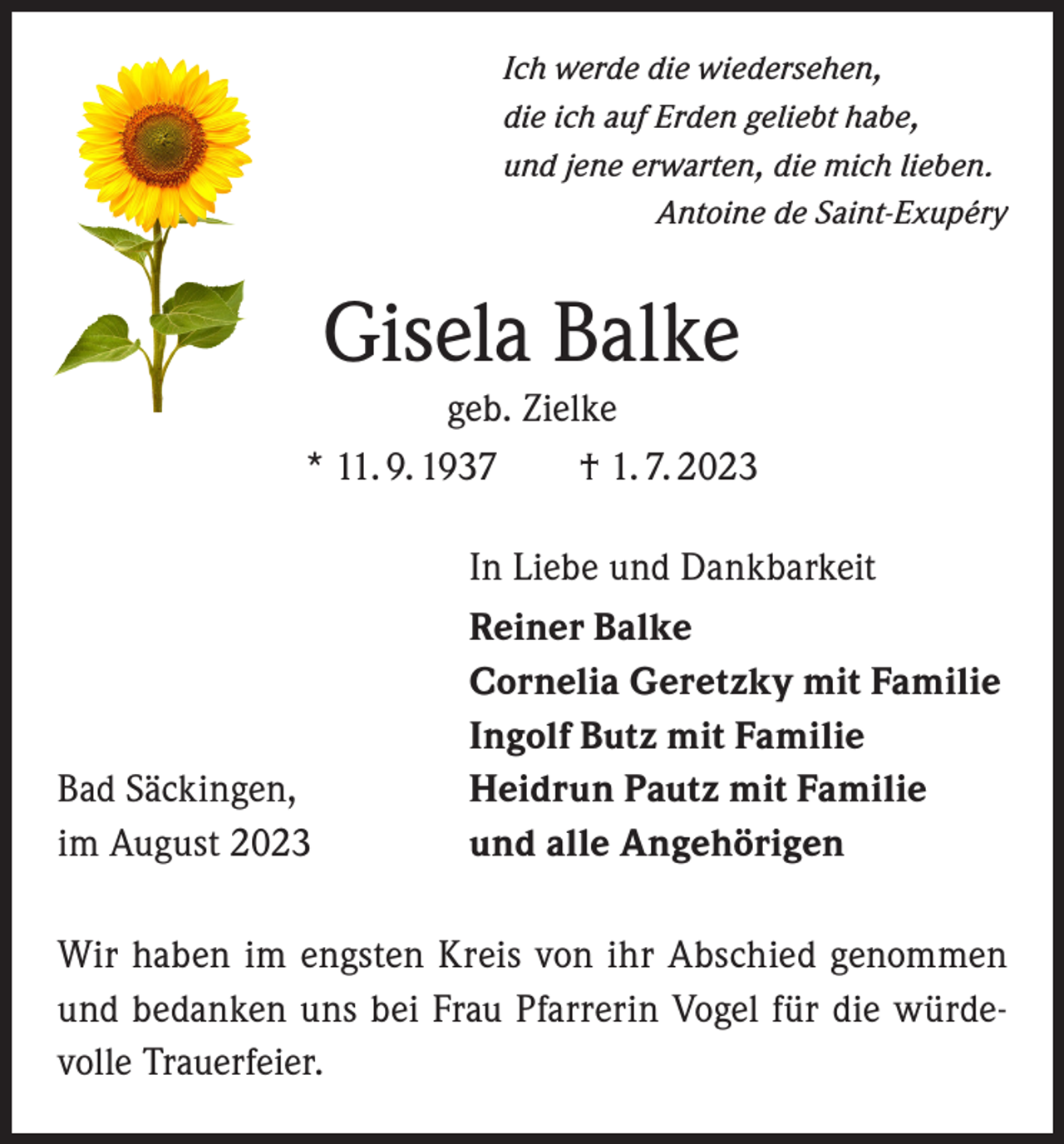 <p>Ich werde die wiedersehen,<br />die ich auf Erden geliebt habe,<br />und jene erwarten, die mich lieben.</p><p>Antoine de Saint-Exupéry</p><p>Gisela Balke<br />geb. Zielke<br />* 11. 9. 1937 † 1. 7. 2023</p><p>Bad Säckingen,<br />im August 2023</p><p>In Liebe und Dankbarkeit<br />Reiner Balke<br />Cornelia Geretzky mit Familie<br />Ingolf Butz mit Familie<br />Heidrun Pautz mit Familie<br />und alle Angehörigen</p><p>Wir haben im engsten Kreis von ihr Abschied genommen<br />und bedanken uns bei Frau Pfarrerin Vogel für die würdevolle Trauerfeier.</p>