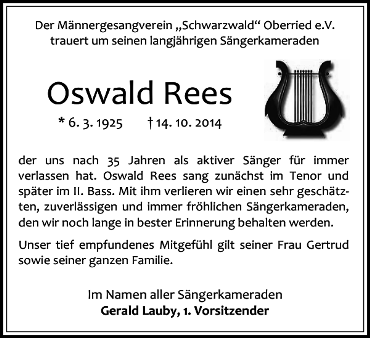 <p>Der Männergesangverein „Schwarzwald“ Oberried e.V.<br />trauert um seinen langjährigen Sängerkameraden</p><p>Oswald Rees<br />* 6. 3. 1925</p><p>† 14. 10. 2014</p><p>der uns nach 35 Jahren als aktiver Sänger für immer<br />verlassen hat. Oswald Rees sang zunächst im Tenor und<br />später im II. Bass. Mit ihm verlieren wir einen sehr geschätzten, zuverlässigen und immer fröhlichen Sängerkameraden,<br />den wir noch lange in bester Erinnerung behalten werden.<br />Unser tief empfundenes Mitgefühl gilt seiner Frau Gertrud<br />sowie seiner ganzen Familie.</p><p>Im Namen aller Sängerkameraden<br />Gerald Lauby, 1. Vorsitzender</p>