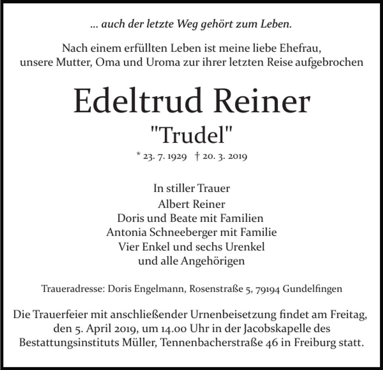 <p>… auch der letzte Weg gehört zum Leben.<br />Nach einem erfüllten Leben ist meine liebe Ehefrau,<br />unsere Mutter, Oma und Uroma zur ihrer letzten Reise aufgebrochen</p><p>Edeltrud Reiner<br />"Trudel"<br />* 23. 7. 1929 † 20. 3. 2019</p><p>In stiller Trauer<br />Albert Reiner<br />Doris und Beate mit Familien<br />Antonia Schneeberger mit Familie<br />Vier Enkel und sechs Urenkel<br />und alle Angehörigen<br />Traueradresse: Doris Engelmann, Rosenstraße 5, 79194 Gundelﬁngen</p><p>Die Trauerfeier mit anschließender Urnenbeisetzung ﬁndet am Freitag,<br />den 5. April 2019, um 14.00 Uhr in der Jacobskapelle des<br />Bestattungsinstituts Müller, Tennenbacherstraße 46 in Freiburg statt.</p>