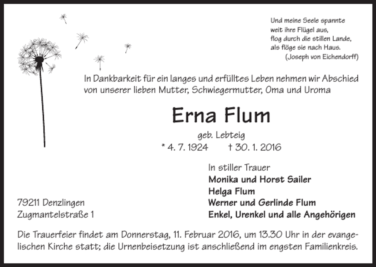 <p>Und meine Seele spannte<br />weit ihre Flügel aus,<br />flog durch die stillen Lande,<br />als flöge sie nach Haus.</p><p>(Joseph von Eichendorff)</p><p>In Dankbarkeit für ein langes und erfülltes Leben nehmen wir Abschied<br />von unserer lieben Mutter, Schwiegermutter, Oma und Uroma</p><p>Erna Flum</p><p>geb. Lebteig<br />* 4. 7. 1924 † 30. 1. 2016</p><p>79211 Denzlingen<br />Zugmantelstraße 1</p><p>In stiller Trauer<br />Monika und Horst Sailer<br />Helga Flum<br />Werner und Gerlinde Flum<br />Enkel, Urenkel und alle Angehörigen</p><p>Die Trauerfeier findet am Donnerstag, 11. Februar 2016, um 13.30 Uhr in der evangelischen Kirche statt; die Urnenbeisetzung ist anschließend im engsten Familienkreis.</p>