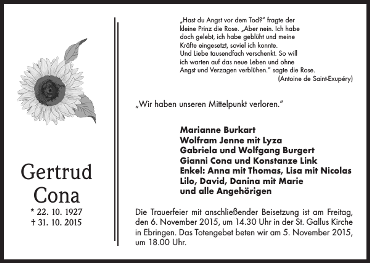 <p>„Hast du Angst vor dem Tod?“ fragte der<br />kleine Prinz die Rose. „Aber nein. Ich habe<br />doch gelebt, ich habe geblüht und meine<br />­Kräfte eingesetzt, soviel ich konnte.<br />Und Liebe tausendfach verschenkt. So will<br />ich warten auf das neue Leben und ohne<br />Angst und Verzagen verblühen.“ sagte die Rose.<br />(Antoine de Saint-Exupéry)</p><p>„Wir haben unseren Mittelpunkt verloren.“</p><p>Gertrud<br />Cona<br />* 22. 10. 1927<br />† 31. 10. 2015</p><p>Marianne Burkart<br />Wolfram Jenne mit Lyza<br />Gabriela und Wolfgang Burgert<br />Gianni Cona und Konstanze Link<br />Enkel: Anna mit Thomas, Lisa mit Nicolas<br />Lilo, David, Danina mit Marie<br />und alle Angehörigen<br />Die Trauerfeier mit anschließender Beisetzung ist am Freitag,<br />den 6. November 2015, um 14.30 Uhr in der St. Gallus Kirche<br />in Ebringen. Das Totengebet beten wir am 5. November 2015,<br />um 18.00 Uhr.</p>