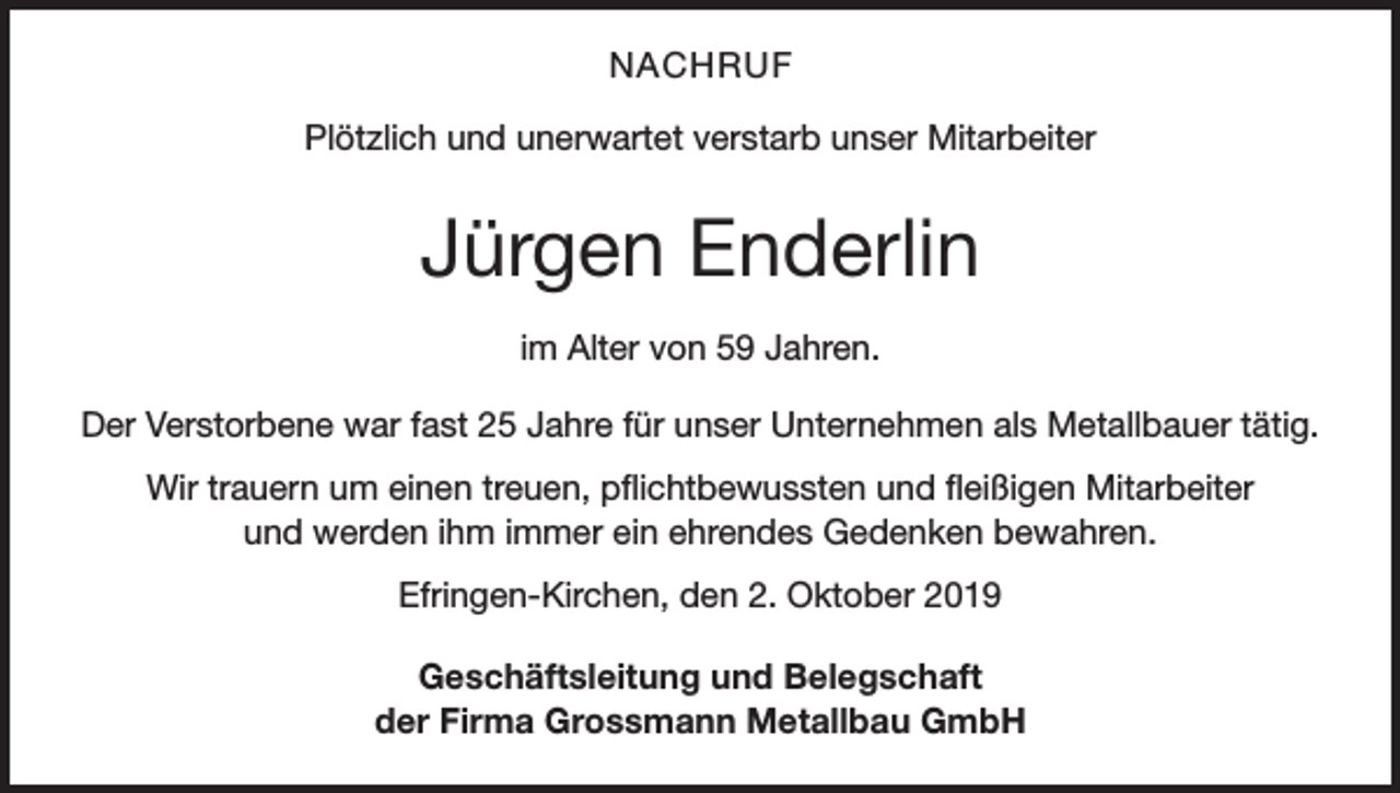 <p>NACHRUF<br />Plötzlich und unerwartet verstarb unser Mitarbeiter</p><p>Jürgen Enderlin<br />im Alter von 59 Jahren.<br />Der Verstorbene war fast 25 Jahre für unser Unternehmen als Metallbauer tätig.<br />Wir trauern um einen treuen, pflichtbewussten und fleißigen Mitarbeiter<br />und werden ihm immer ein ehrendes Gedenken bewahren.<br />Efringen-Kirchen, den 2. Oktober 2019<br />Geschäftsleitung und Belegschaft<br />der Firma Grossmann Metallbau GmbH</p>