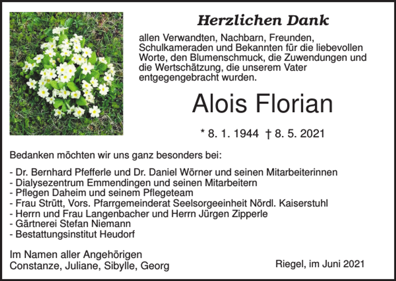 <p>Herzlichen Dank<br />allen Verwandten, Nachbarn, Freunden,<br />Schulkameraden und Bekannten für die liebevollen<br />Worte, den Blumenschmuck, die Zuwendungen und<br />die Wertschätzung, die unserem Vater<br />entgegengebracht wurden.</p><p>Alois Florian<br />* 8. 1. 1944 † 8. 5. 2021<br />Bedanken möchten wir uns ganz besonders bei:<br />- Dr. Bernhard Pfefferle und Dr. Daniel Wörner und seinen Mitarbeiterinnen<br />- Dialysezentrum Emmendingen und seinen Mitarbeitern<br />- Pflegen Daheim und seinem Pflegeteam<br />- Frau Strütt, Vors. Pfarrgemeinderat Seelsorgeeinheit Nördl. Kaiserstuhl<br />- Herrn und Frau Langenbacher und Herrn Jürgen Zipperle<br />- Gärtnerei Stefan Niemann<br />- Bestattungsinstitut Heudorf</p><p>Im Namen aller Angehörigen<br />Constanze, Juliane, Sibylle, Georg</p><p>Riegel, im Juni 2021</p>