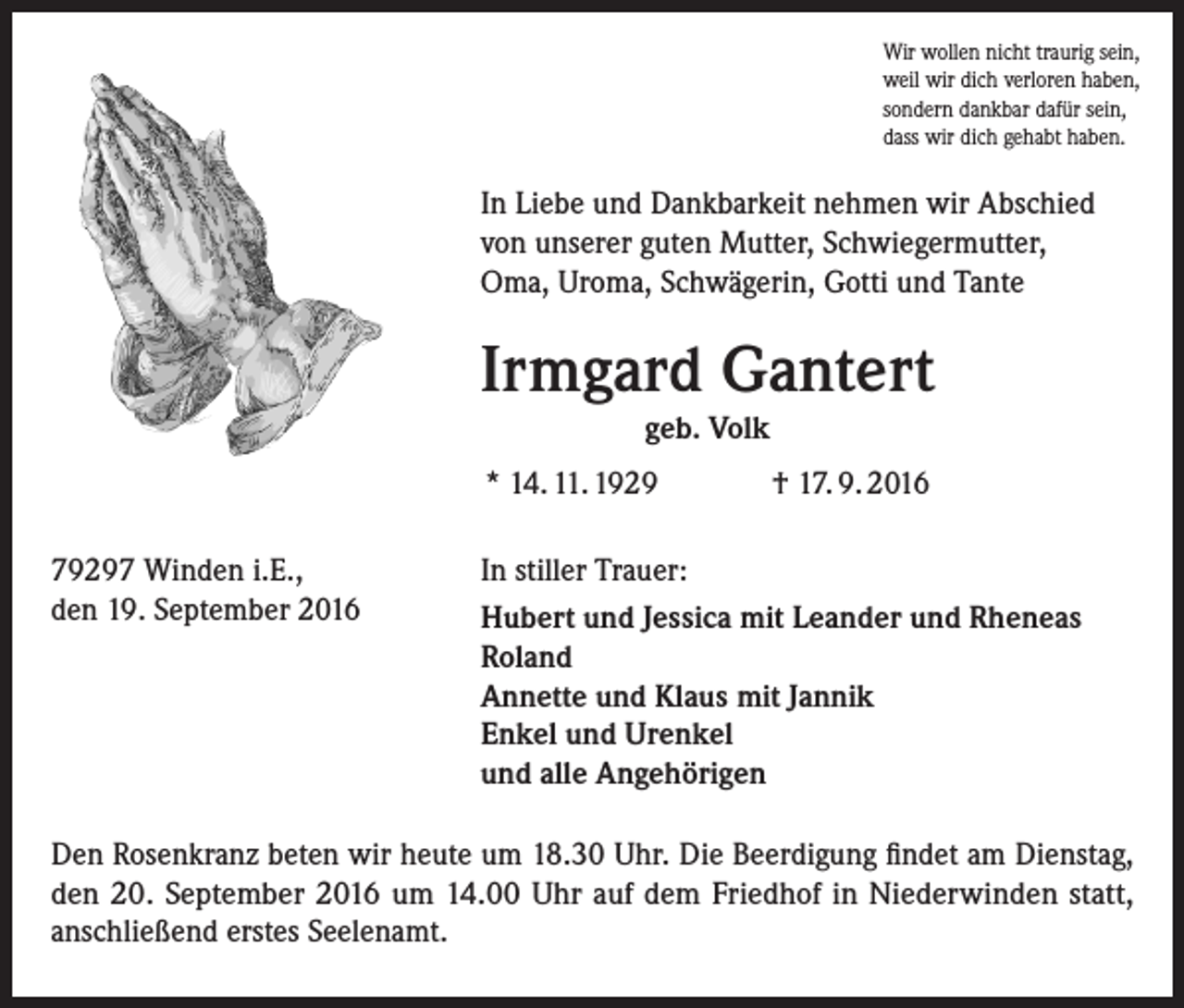 <p>Wir wollen nicht traurig sein,<br />weil wir dich verloren haben,<br />sondern dankbar dafür sein,<br />dass wir dich gehabt haben.</p><p>In Liebe und Dankbarkeit nehmen wir Abschied<br />von unserer guten Mutter, Schwiegermutter,<br />Oma, Uroma, Schwägerin, Gotti und Tante</p><p>Irmgard Gantert<br />geb. Volk<br />* 14. 11. 1929<br />79297 Winden i.E.,<br />den 19. September 2016</p><p>† 17. 9. 2016</p><p>In stiller Trauer:<br />Hubert und Jessica mit Leander und Rheneas<br />Roland<br />Annette und Klaus mit Jannik<br />Enkel und Urenkel<br />und alle Angehörigen</p><p>Den Rosenkranz beten wir heute um 18.30 Uhr. Die Beerdigung findet am Dienstag,<br />den 20. September 2016 um 14.00 Uhr auf dem Friedhof in Niederwinden statt,<br />­anschließend erstes Seelenamt.</p>