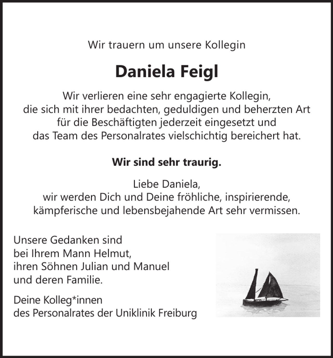<p>Wir trauern um unsere Kollegin</p><p>Daniela Feigl<br />Wir verlieren eine sehr engagierte Kollegin,<br />die sich mit ihrer bedachten, geduldigen und beherzten Art<br />für die Beschäftigten jederzeit eingesetzt und<br />das Team des Personalrates vielschichtig bereichert hat.<br />Wir sind sehr traurig.<br />Liebe Daniela,<br />wir werden Dich und Deine fröhliche, inspirierende,<br />kämpferische und lebensbejahende Art sehr vermissen.<br />Unsere Gedanken sind<br />bei Ihrem Mann Helmut,<br />ihren Söhnen Julian und Manuel<br />und deren Familie.<br />Deine Kolleg*innen<br />des Personalrates der Uniklinik Freiburg</p>
