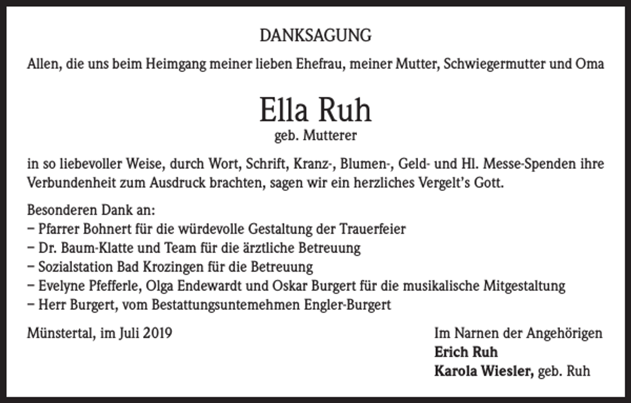 <p>DANKSAGUNG<br />Allen, die uns beim Heimgang meiner lieben Ehefrau, meiner Mutter, Schwiegermutter und Oma</p><p>Ella Ruh<br />geb. Mutterer</p><p>in so liebevoller Weise, durch Wort, Schrift, Kranz-, Blumen-, Geld- und Hl. Messe-Spenden ihre<br />Verbundenheit zum Ausdruck brachten, sagen wir ein herzliches Vergelt’s Gott.<br />Besonderen Dank an:<br />– Pfarrer Bohnert für die würdevolle Gestaltung der Trauerfeier<br />– Dr. Baum-Klatte und Team für die ärztliche Betreuung<br />– Sozialstation Bad Krozingen für die Betreuung<br />– Evelyne Pfefferle, Olga Endewardt und Oskar Burgert für die musikalische Mitgestaltung<br />– Herr Burgert, vom Bestattungsuntemehmen Engler-Burgert<br />Münstertal, im Juli 2019 Im Narnen der Angehörigen<br />Erich Ruh<br />Karola Wiesler, geb. Ruh</p>