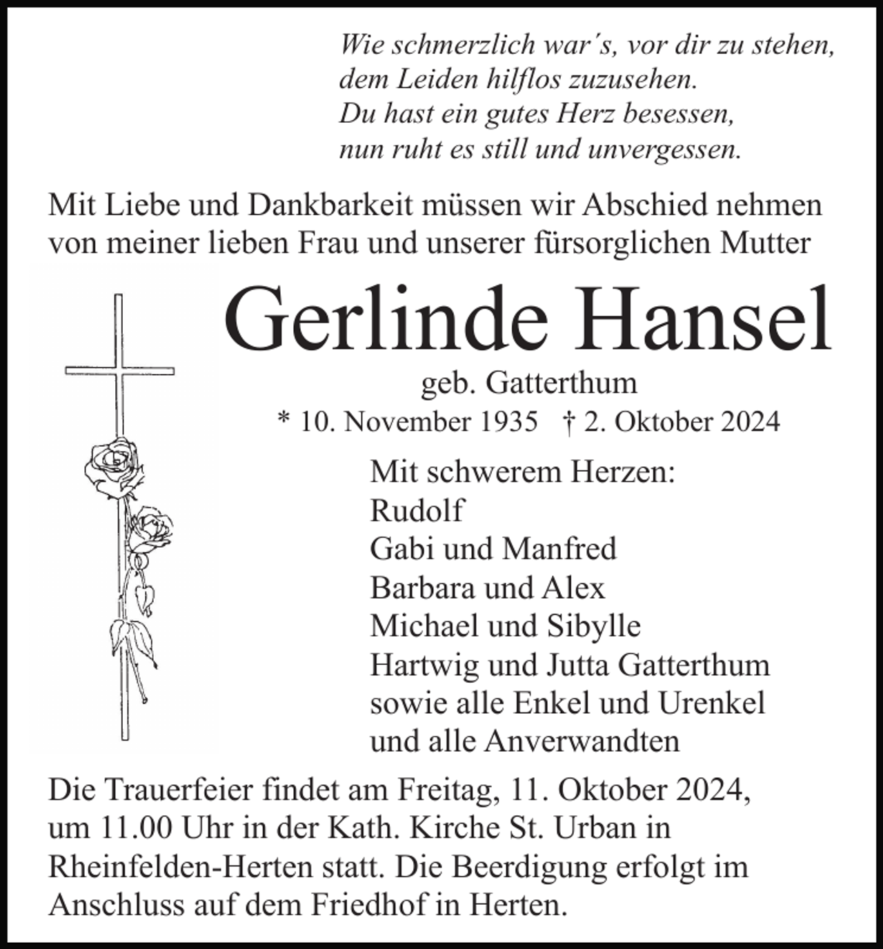 <p>Wie schmerzlich war´s, vor dir zu stehen,<br />dem Leiden hilflos zuzusehen.<br />Du hast ein gutes Herz besessen,<br />nun ruht es still und unvergessen.</p><p>Mit Liebe und Dankbarkeit müssen wir Abschied nehmen<br />von meiner lieben Frau und unserer fürsorglichen Mutter</p><p>Gerlinde Hansel<br />geb. Gatterthum</p><p>* 10. November 1935 † 2. Oktober 2024</p><p>Mit schwerem Herzen:<br />Rudolf<br />Gabi und Manfred<br />Barbara und Alex<br />Michael und Sibylle<br />Hartwig und Jutta Gatterthum<br />sowie alle Enkel und Urenkel<br />und alle Anverwandten<br />Die Trauerfeier findet am Freitag, 11. Oktober 2024,<br />um 11.00 Uhr in der Kath. Kirche St. Urban in<br />Rheinfelden-Herten statt. Die Beerdigung erfolgt im<br />Anschluss auf dem Friedhof in Herten.</p>