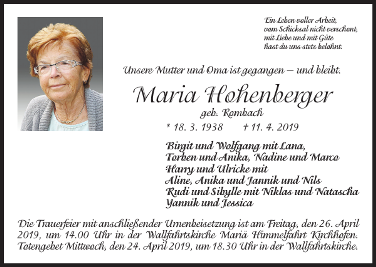 <p>Ein Leben voller Arbeit,<br />vom Schicksal nicht verschont,<br />mit Liebe und mit Güte<br />hast du uns stets belohnt.</p><p>Unsere Mutter und Oma ist gegangen — und bleibt.</p><p>Maria Hohenberger<br />geb. Rombach<br />* 18. 3. 1938 † 11. 4. 2019</p><p>Birgit und Wolfgang mit Lana,<br />Torben und Anika, Nadine und Marco<br />Harry und Ulricke mit<br />Aline, Anika und Jannik und Nils<br />Rudi und Sibylle mit Niklas und Natascha<br />Yannik und Jessica<br />Die Trauerfeier mit anschließender Urnenbeisetzung ist am Freitag, den 26. April<br />2019, um 14.00 Uhr in der Wallfahrtskirche Mariä Himmelfahrt Kirchhofen.<br />Totengebet Mittwoch, den 24. April 2019, um 18.30 Uhr in der Wallfahrtskirche.</p>