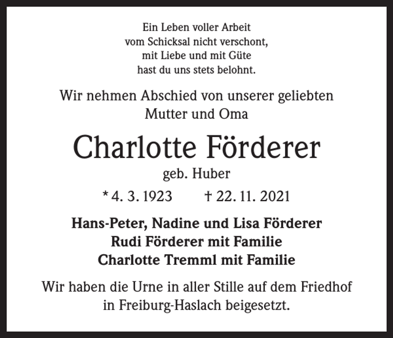 <p>Ein Leben voller Arbeit<br />vom Schicksal nicht verschont,<br />mit Liebe und mit Güte<br />hast du uns stets belohnt.</p><p>Wir nehmen Abschied von unserer geliebten<br />Mutter und Oma</p><p>Charlotte Förderer<br />geb. Huber<br />* 4. 3. 1923 † 22. 11. 2021</p><p>Hans-Peter, Nadine und Lisa Förderer<br />Rudi Förderer mit Familie<br />Charlotte Tremml mit Familie<br />Wir haben die Urne in aller Stille auf dem Friedhof<br />in Freiburg-Haslach beigesetzt.</p>