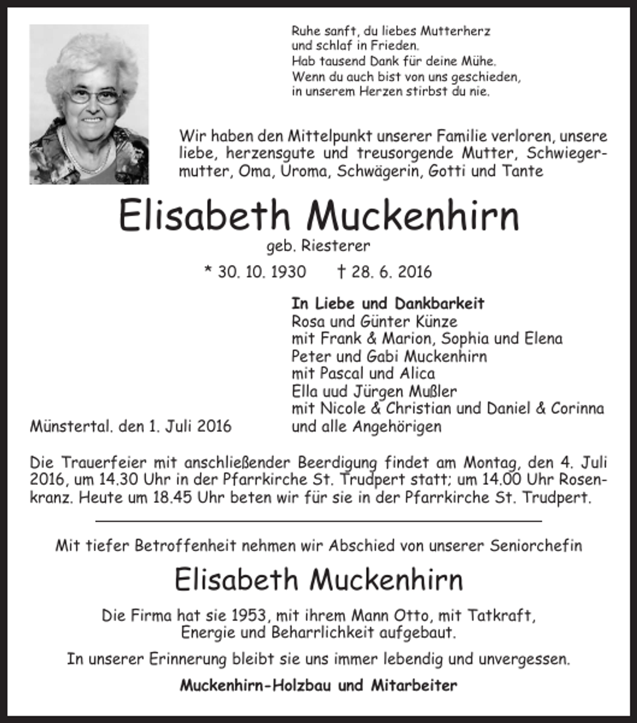 <p>Ruhe sanft, du liebes Mutterherz<br />und schlaf in Frieden.<br />Hab tausend Dank für deine Mühe.<br />Wenn du auch bist von uns geschieden,<br />in unserem Herzen stirbst du nie.</p><p>Wir haben den Mittelpunkt unserer Familie verloren, unsere<br />liebe, herzensgute und treusorgende Mutter, Schwiegermutter, Oma, Uroma, Schwägerin, Gotti und Tante</p><p>Elisabeth Muckenhirn<br />geb. Riesterer</p><p>* 30. 10. 1930 † 28. 6. 2016</p><p>Münstertal. den 1. Juli 2016</p><p>In Liebe und Dankbarkeit<br />Rosa und Günter Künze<br />mit Frank &amp; Marion, Sophia und Elena<br />Peter und Gabi Muckenhirn<br />mit Pascal und Alica<br />Ella uud Jürgen Mußler<br />mit Nicole &amp; Christian und Daniel &amp; Corinna<br />und alle Angehörigen</p><p>Die Trauerfeier mit anschließender Beerdigung findet am Montag, den 4. Juli<br />2016, um 14.30 Uhr in der Pfarrkirche St. Trudpert statt; um 14.00 Uhr Rosenkranz. Heute um 18.45 Uhr beten wir für sie in der Pfarrkirche St. Trudpert.<br />Mit tiefer Betroffenheit nehmen wir Abschied von unserer Seniorchefin</p><p>Elisabeth Muckenhirn<br />Die Firma hat sie 1953, mit ihrem Mann Otto, mit Tatkraft,<br />Energie und Beharrlichkeit aufgebaut.<br />In unserer Erinnerung bleibt sie uns immer lebendig und unvergessen.<br />Muckenhirn-Holzbau und Mitarbeiter</p>
