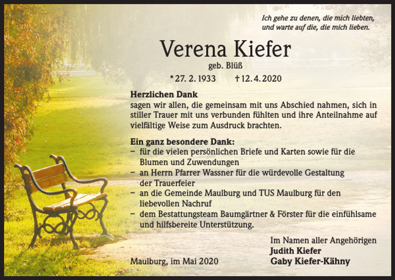 <p>Ich gehe zu denen, die mich liebten,<br />und warte auf die, die mich lieben.</p><p>Verena Kiefer<br />geb. Blüß<br />* 27. 2. 1933 † 12. 4. 2020</p><p>Herzlichen Dank<br />sagen wir allen, die gemeinsam mit uns Abschied nahmen, sich in<br />stiller Trauer mit uns verbunden fühlten und ihre ­Anteilnahme auf<br />vielfältige Weise zum Ausdruck brachten.<br />Ein ganz besondere Dank:<br />– für die vielen persönlichen Briefe und Karten sowie für die<br />Blumen und Zuwendungen<br />– an Herrn Pfarrer Wassner für die würdevolle Gestaltung<br />der Trauerfeier<br />– an die Gemeinde Maulburg und TUS Maulburg für den<br />liebevollen Nachruf<br />– dem Bestattungsteam Baumgärtner &amp; Förster für die einfühlsame<br />und hilfsbereite Unterstützung.</p><p>Maulburg, im Mai 2020</p><p>Im Namen aller Angehörigen<br />Judith Kiefer</p><p>Gaby Kiefer-Kähny</p>