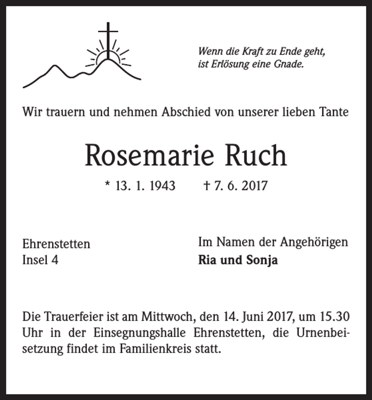 <p>Wenn die Kraft zu Ende geht,<br />ist Erlösung eine Gnade.</p><p>Wir trauern und nehmen Abschied von unserer lieben Tante</p><p>Rosemarie Ruch<br />* 13. 1. 1943 † 7. 6. 2017</p><p>Ehrenstetten<br />Insel 4</p><p>Im Namen der Angehörigen<br />Ria und Sonja</p><p>Die Trauerfeier ist am Mittwoch, den 14. Juni 2017, um 15.30<br />Uhr in der Einsegnungshalle Ehrenstetten, die Urnenbeisetzung findet im Familienkreis statt.</p>