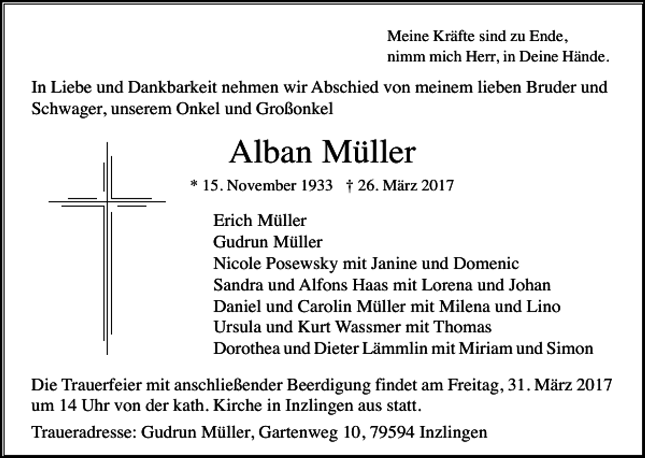 <p>Meine Kräfte sind zu Ende,<br />nimm mich Herr, in Deine Hände.</p><p>In Liebe und Dankbarkeit nehmen wir Abschied von meinem lieben Bruder und<br />Schwager, unserem Onkel und Großonkel</p><p>Alban Müller<br />* 15. November 1933 † 26. März 2017</p><p>Erich Müller<br />Gudrun Müller<br />Nicole Posewsky mit Janine und Domenic<br />Sandra und Alfons Haas mit Lorena und Johan<br />Daniel und Carolin Müller mit Milena und Lino<br />Ursula und Kurt Wassmer mit Thomas<br />Dorothea und Dieter Lämmlin mit Miriam und Simon<br />Die Trauerfeier mit anschließender Beerdigung findet am Freitag, 31. März 2017<br />um 14 Uhr von der kath. Kirche in Inzlingen aus statt.<br />Traueradresse: Gudrun Müller, Gartenweg 10, 79594 Inzlingen</p>