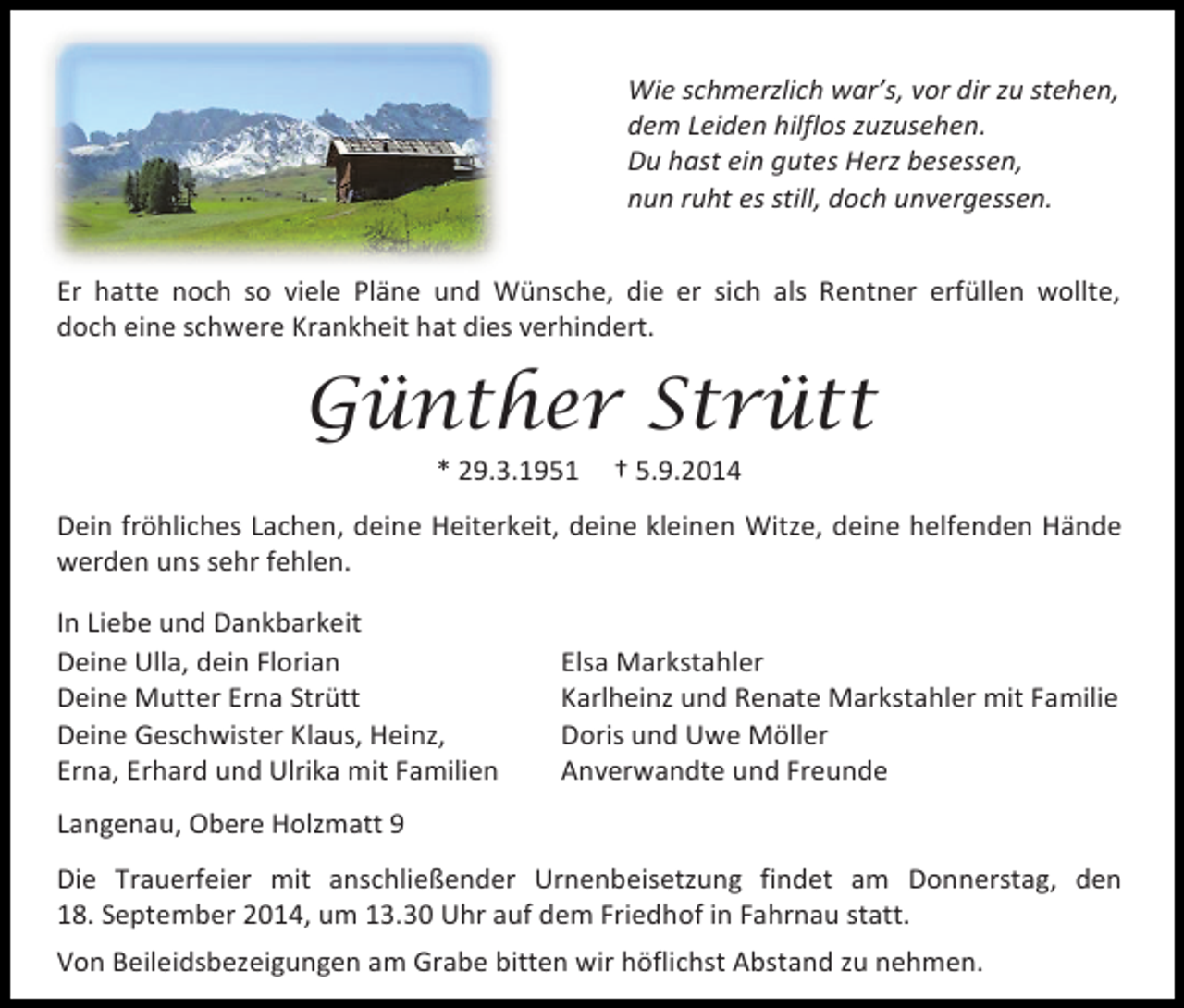 <p>Wie schmerzlich war’s, vor dir zu stehen,<br />dem Leiden hilflos zuzusehen.<br />Du hast ein gutes Herz besessen,<br />nun ruht es still, doch unvergessen.<br />Er hatte noch so viele Pläne und Wünsche, die er sich als Rentner erfüllen wollte,<br />doch eine schwere Krankheit hat dies verhindert.</p><p>Günther Strütt<br />* 29.3.1951</p><p>† 5.9.2014</p><p>Dein fröhliches Lachen, deine Heiterkeit, deine kleinen Witze, deine helfenden Hände<br />werden uns sehr fehlen.<br />In Liebe und Dankbarkeit<br />Deine Ulla, dein Florian<br />Deine Mutter Erna Strütt<br />Deine Geschwister Klaus, Heinz,<br />Erna, Erhard und Ulrika mit Familien</p><p>Elsa Markstahler<br />Karlheinz und Renate Markstahler mit Familie<br />Doris und Uwe Möller<br />Anverwandte und Freunde</p><p>Langenau, Obere Holzmatt 9<br />Die Trauerfeier mit anschließender Urnenbeisetzung findet am Donnerstag, den<br />18. September 2014, um 13.30 Uhr auf dem Friedhof in Fahrnau statt.<br />Von Beileidsbezeigungen am Grabe bitten wir höflichst Abstand zu nehmen.</p>