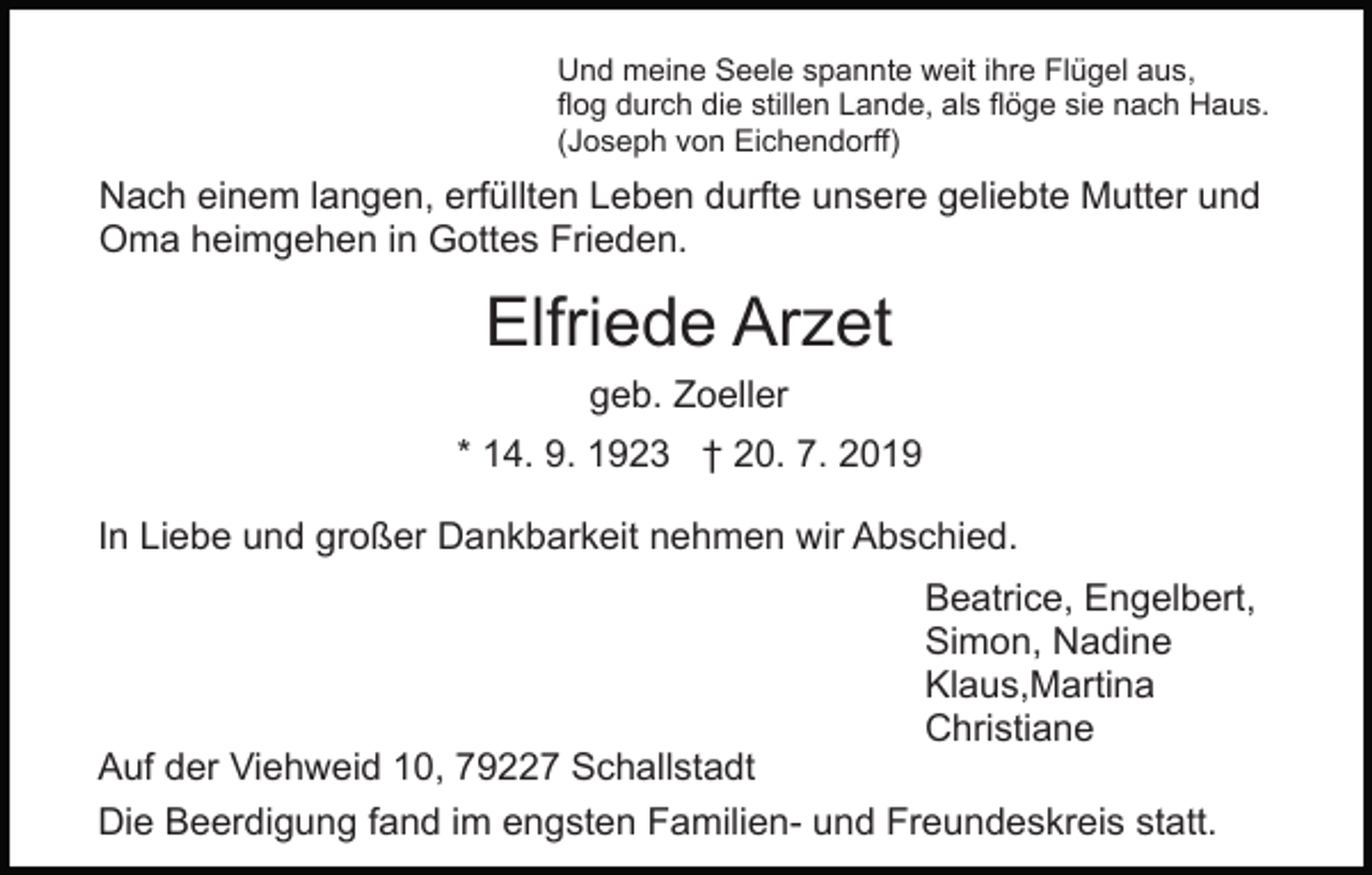 <p>Und meine Seele spannte weit ihre Flügel aus,<br />flog durch die stillen Lande, als flöge sie nach Haus.<br />(Joseph von Eichendorff)</p><p>Nach einem langen, erfüllten Leben durfte unsere geliebte Mutter und<br />Oma heimgehen in Gottes Frieden.</p><p>Elfriede Arzet<br />geb. Zoeller<br />* 14. 9. 1923 † 20. 7. 2019<br />In Liebe und großer Dankbarkeit nehmen wir Abschied.<br />Beatrice, Engelbert,<br />Simon, Nadine<br />Klaus,Martina<br />Christiane</p><p>Auf der Viehweid 10, 79227 Schallstadt<br />Die Beerdigung fand im engsten Familien- und Freundeskreis statt.</p>