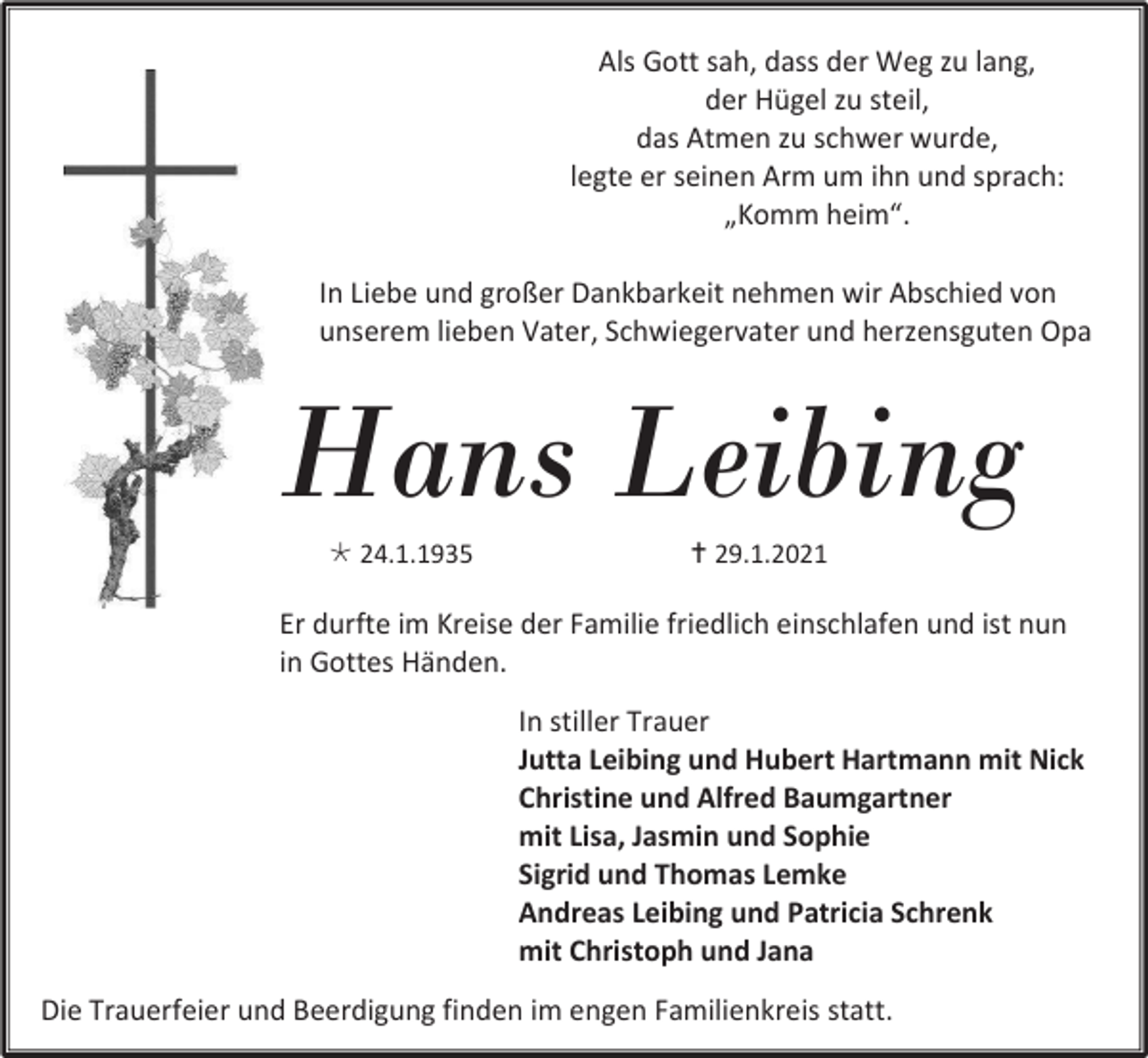 <p>Als Gott sah, dass der Weg zu lang,<br />der Hügel zu steil,<br />das Atmen zu schwer wurde,<br />legte er seinen Arm um ihn und sprach:<br />„Komm heim“.<br />In Liebe und großer Dankbarkeit nehmen wir Abschied von<br />unserem lieben Vater, Schwiegervater und herzensguten Opa</p><p>Hans Leibing<br /> 24.1.1935</p><p> 29.1.2021</p><p>Er durfte im Kreise der Familie friedlich einschlafen und ist nun<br />in Gottes Händen.<br />In stiller Trauer<br />Jutta Leibing und Hubert Hartmann mit Nick<br />Christine und Alfred Baumgartner<br />mit Lisa, Jasmin und Sophie<br />Sigrid und Thomas Lemke<br />Andreas Leibing und Patricia Schrenk<br />mit Christoph und Jana<br />Die Trauerfeier und Beerdigung finden im engen Familienkreis statt.</p>