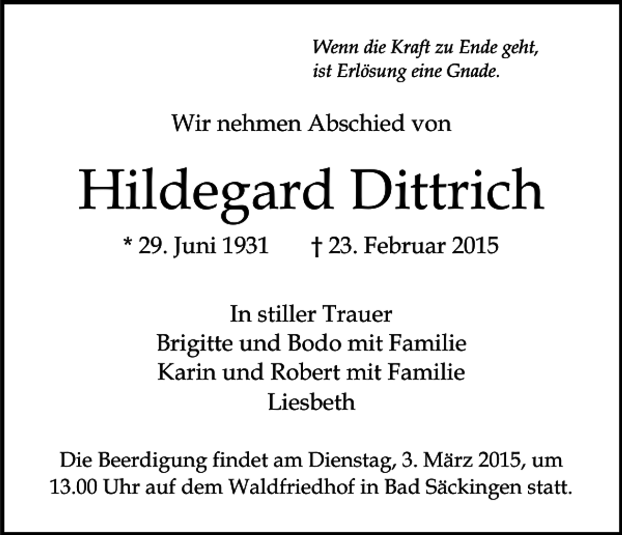 <p>Wenn die Kraft zu Ende geht,<br />ist Erlösung eine Gnade.</p><p>Wir nehmen Abschied von</p><p>Hildegard Dittrich<br />* 29. Juni 1931</p><p>† 23. Februar 2015</p><p>In stiller Trauer<br />Brigitte und Bodo mit Familie<br />Karin und Robert mit Familie<br />Liesbeth<br />Die Beerdigung findet am Dienstag, 3. März 2015, um<br />13.00 Uhr auf dem Waldfriedhof in Bad Säckingen statt.</p>