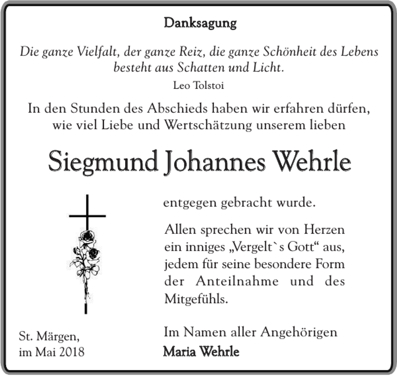 <p>DDanksagung<br />a n ks a g u n g<br />Die<br />Di<br />e ganze<br />g a n z e Vielfalt,<br />Vi elf alt,der<br />d e r ganze<br />g a n z e Reiz,<br />Rei z, die<br />di e ganze<br />g a n z e Schönheit<br />S c h ö n h eitdes<br />d es Lebens<br />L e b e ns<br />bbesteht<br />est e ht aus<br />a us Schatten<br />S c h att e nund<br />u n d Licht.<br />Li c ht.<br />LLeo<br />e o Tolstoi<br />Tol s t oi</p><p>IInn den<br />d e n Stunden<br />Stu n d e n des<br />des Abschieds<br />Abs c h i eds haben<br />ha b e n wir<br />wir erfahren<br />erf ahr e n dürfen,<br />d ürf en,<br />w i e viel<br />vi el Liebe<br />Li eb e und<br />u nd Wertschätzung<br />Wer tsc h ät z un g unserem<br />u n s er em lieben<br />lie b e n<br />wie</p><p>Siegmund<br />S ie g m u n d Johannes<br />Jo h a n n e s Wehrle<br />W e h rle<br />eentgegen<br />n t ge g e n gebracht<br />g ebr a c ht wurde.<br />w u r de.<br />AAllen<br />ll en sprechen<br />s pr ec h e n wir<br />wir von<br />v o n Herzen<br />H er z en<br />ei n iinniges<br />n n i ges „V<br />er g e lt `s Gott“<br />Got t“ aus,<br />aus ,<br />ein<br />„Vergelt`s<br />jjedem<br />ed e m ffür<br />ür seine<br />sei n e besondere<br />bes o n d e r e Form<br />F or m<br />der<br />d e r Anteilnahme<br />A n t ei l na h m e uund<br />n d des<br />des<br />M it gef ü h ls.<br />Mitgefühls.<br />St. Märgen,<br />St.<br />M är g e n,<br />iimm Mai<br />M ai</p><p>I m Namen<br />Im<br />N am e n aller<br />aller Angehörigen<br />An g e h ör i ge n<br />MMaria<br />ari a Wehrle<br />W e hrl e</p>