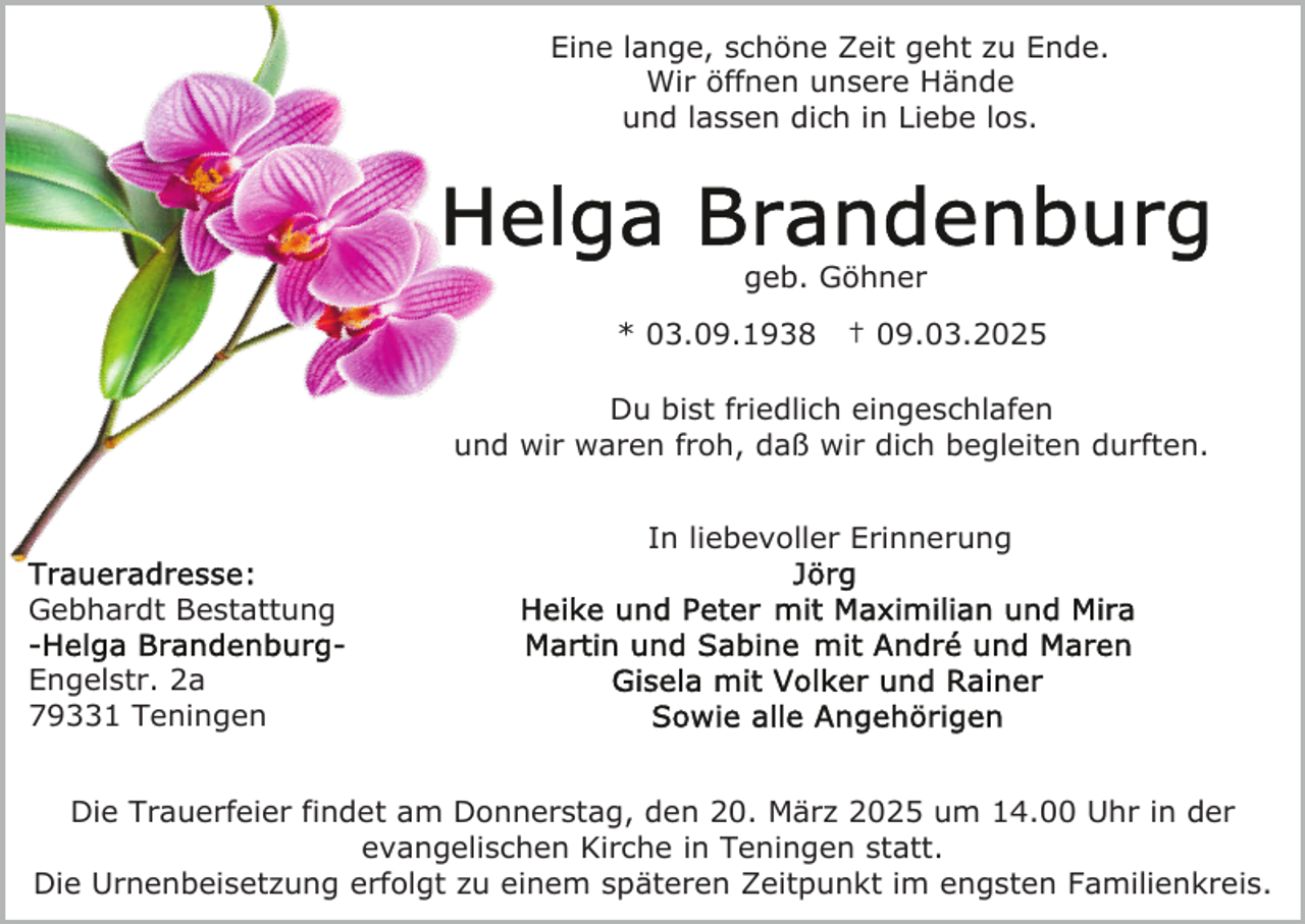 <p>Eine lange, schöne Zeit geht zu Ende.<br />Wir öffnen unsere Hände<br />und lassen dich in Liebe los.</p><p>geb. Göhner<br />* 03.09.1938</p><p>† 09.03.2025</p><p>Du bist friedlich eingeschlafen<br />und wir waren froh, daß wir dich begleiten durften.<br />In liebevoller Erinnerung<br />Gebhardt Bestattung<br />Engelstr. 2a<br />79331 Teningen<br />Die Trauerfeier findet am Donnerstag, den 20. März 2025 um 14.00 Uhr in der<br />evangelischen Kirche in Teningen statt.<br />Die Urnenbeisetzung erfolgt zu einem späteren Zeitpunkt im engsten Familienkreis.</p>