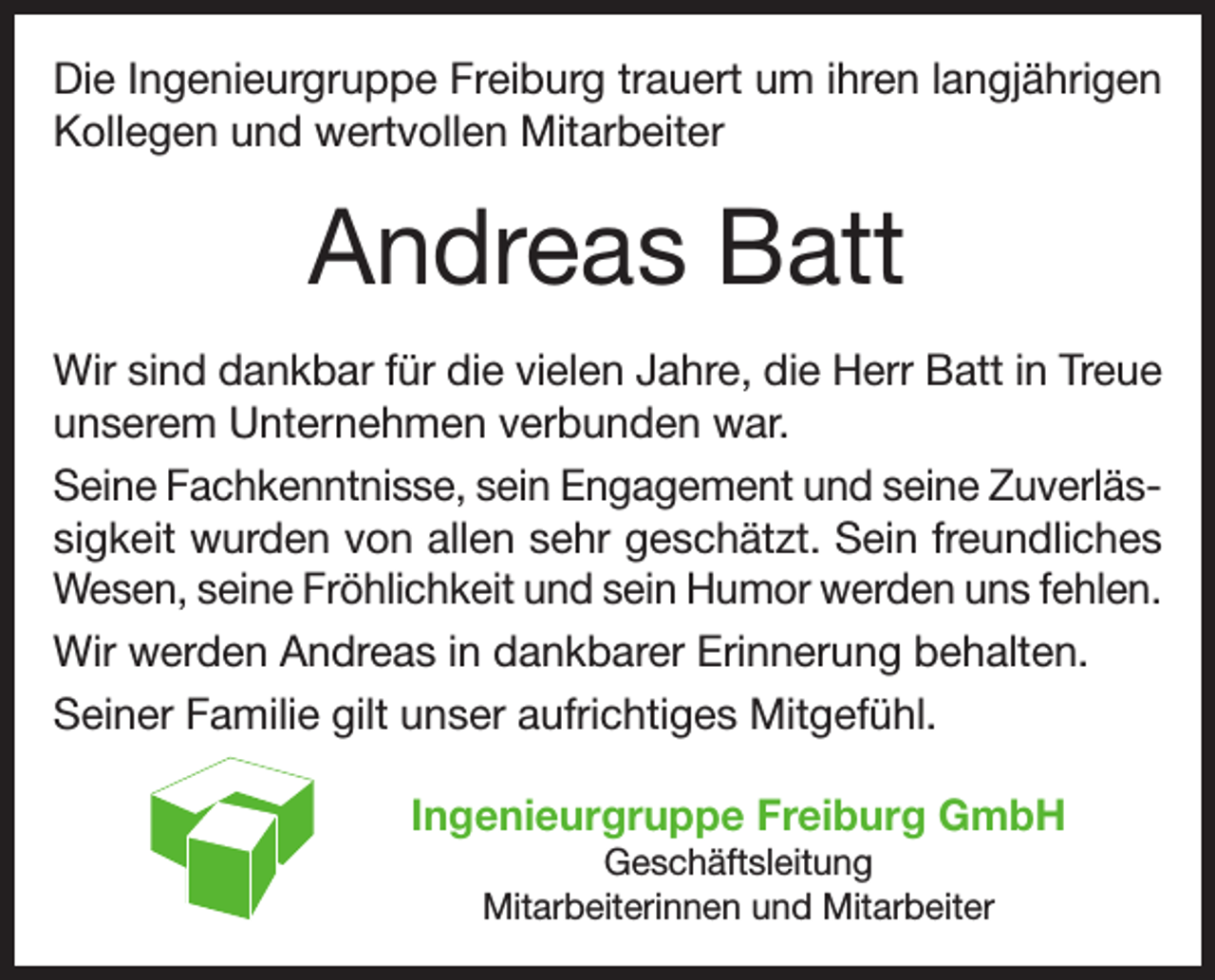 <p>Die Ingenieurgruppe Freiburg trauert um ihren langjährigen<br />Kollegen und wertvollen Mitarbeiter</p><p>Andreas Batt<br />Wir sind dankbar für die vielen Jahre, die Herr Batt in Treue<br />unserem Unternehmen verbunden war.<br />Seine Fachkenntnisse, sein Engagement und seine Zuverlässigkeit wurden von allen sehr geschätzt. Sein freundliches<br />Wesen, seine Fröhlichkeit und sein Humor werden uns fehlen.<br />Wir werden Andreas in dankbarer Erinnerung behalten.<br />Seiner Familie gilt unser aufrichtiges Mitgefühl.<br />Ingenieurgruppe Freiburg GmbH<br />Geschäftsleitung<br />Mitarbeiterinnen und Mitarbeiter</p>