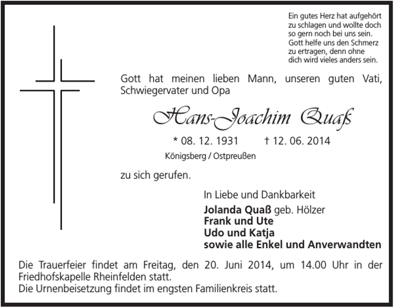 <p>Ein gutes Herz hat aufgehört<br />zu schlagen und wollte doch<br />so gern noch bei uns sein.<br />Gott helfe uns den Schmerz<br />zu ertragen, denn ohne<br />dich wird vieles anders sein.</p><p>Gott hat meinen lieben Mann, unseren guten Vati,<br />Schwiegervater und Opa</p><p>Hans-Joachim Quaß<br />* 08. 12. 1931</p><p>† 12. 06. 2014</p><p>Königsberg / Ostpreußen</p><p>zu sich gerufen.<br />In Liebe und Dankbarkeit<br />Jolanda Quaß geb. Hölzer<br />Frank und Ute<br />Udo und Katja<br />sowie alle Enkel und Anverwandten<br />Die Trauerfeier findet am Freitag, den 20. Juni 2014, um 14.00 Uhr in der<br />Friedhofskapelle Rheinfelden statt.<br />Die Urnenbeisetzung findet im engsten Familienkreis statt.</p>
