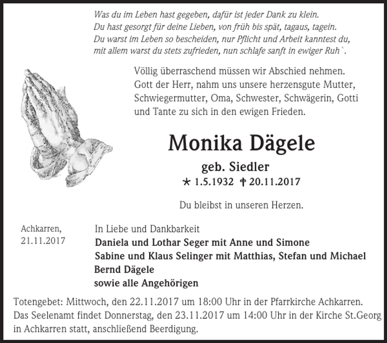 <p>Was du im Leben hast gegeben, dafür ist jeder Dank zu klein.<br />Du hast gesorgt für deine Lieben, von früh bis spät, tagaus, tagein.<br />Du warst im Leben so bescheiden, nur Pflicht und Arbeit kanntest du,<br />mit allem warst du stets zufrieden, nun schlafe sanft in ewiger Ruh`.</p><p>Völlig überraschend müssen wir Abschied nehmen.<br />Gott der Herr, nahm uns unsere herzensgute Mutter,<br />Schwiegermutter, Oma, Schwester, Schwägerin, Gotti<br />und Tante zu sich in den ewigen Frieden.</p><p>Monika Dägele<br />geb. Siedler<br /> 1.5.1932  20.11.2017<br />Du bleibst in unseren Herzen.<br />Achkarren,<br />21.11.2017</p><p>In Liebe und Dankbarkeit<br />Daniela und Lothar Seger mit Anne und Simone<br />Sabine und Klaus Selinger mit Matthias, Stefan und Michael<br />Bernd Dägele<br />sowie alle Angehörigen</p><p>Totengebet: Mittwoch, den 22.11.2017 um 18:00 Uhr in der Pfarrkirche Achkarren.<br />Das Seelenamt findet Donnerstag, den 23.11.2017 um 14:00 Uhr in der Kirche St.Georg<br />in Achkarren statt, anschließend Beerdigung.</p>
