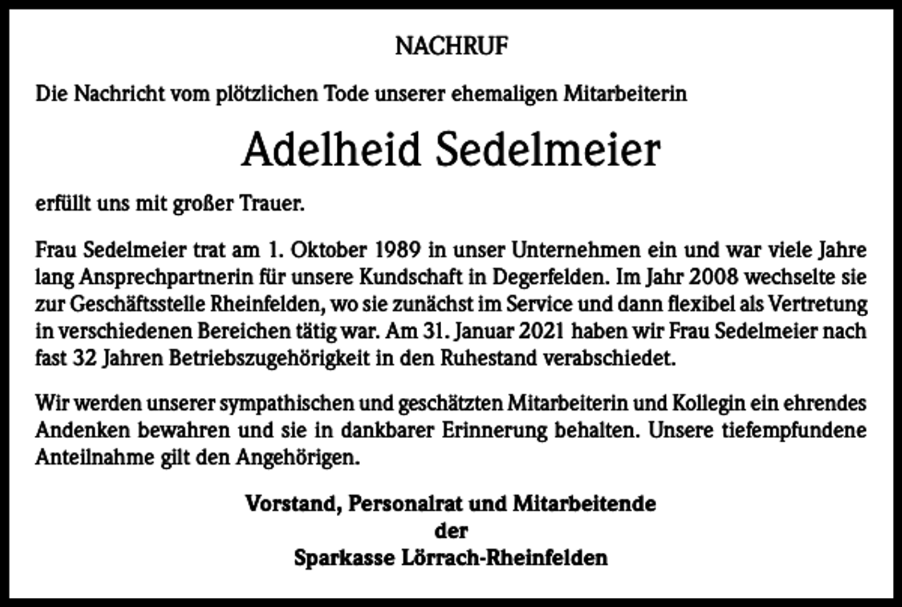 <p>NACHRUF<br />Die Nachricht vom plötzlichen Tode unserer ehemaligen Mitarbeiterin</p><p>Adelheid Sedelmeier<br />erfüllt uns mit großer Trauer.<br />Frau Sedelmeier trat am 1. Oktober 1989 in unser Unternehmen ein und war viele Jahre<br />lang Ansprechpartnerin für unsere Kundschaft in Degerfelden. Im Jahr 2008 wechselte sie<br />zur Geschäftsstelle Rheinfelden, wo sie zunächst im Service und dann flexibel als Vertretung<br />in verschiedenen Bereichen tätig war. Am 31. Januar 2021 haben wir Frau Sedelmeier nach<br />fast 32 Jahren Betriebszugehörigkeit in den Ruhestand verabschiedet.<br />Wir werden unserer sympathischen und geschätzten Mitarbeiterin und Kollegin ein ehrendes<br />Andenken bewahren und sie in dankbarer Erinnerung behalten. Unsere tiefempfundene<br />Anteilnahme gilt den Angehörigen.<br />Vorstand, Personalrat und Mitarbeitende<br />der<br />Sparkasse Lörrach-Rheinfelden</p>
