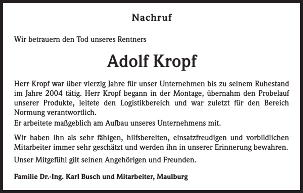 <p>Nachruf<br />Wir betrauern den Tod unseres Rentners</p><p>Adolf Kropf<br />Herr Kropf war über vierzig Jahre für unser Unternehmen bis zu seinem Ruhestand<br />im Jahre 2004 tätig. Herr Kropf begann in der Montage, übernahm den Probelauf<br />unserer Produkte, leitete den Logistikbereich und war zuletzt für den Bereich<br />Normung verantwortlich.<br />Er arbeitete maßgeblich am Aufbau unseres Unternehmens mit.<br />Wir haben ihn als sehr fähigen, hilfsbereiten, einsatzfreudigen und vorbildlichen<br />Mitarbeiter immer sehr geschätzt und werden ihn in unserer Erinnerung bewahren.<br />Unser Mitgefühl gilt seinen Angehörigen und Freunden.<br />Familie Dr.-Ing. Karl Busch und Mitarbeiter, Maulburg</p>