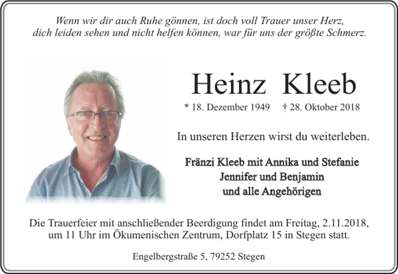 <p>Wenn wir dir auch Ruhe gönnen, ist doch voll Trauer unser Herz,<br />dich leiden sehen und nicht helfen können, war für uns der größte Schmerz.</p><p>Heinz Kleeb<br />* 18. Dezember 1949</p><p>† 28. Oktober 2018</p><p>In unseren Herzen wirst du weiterleben.<br />Fränzi Kleeb mit Annika und Stefanie<br />Jennifer und Benjamin<br />und alle Angehörigen<br />Die Trauerfeier mit anschließender Beerdigung findet am Freitag, 2.11.2018,<br />um 11 Uhr im Ökumenischen Zentrum, Dorfplatz 15 in Stegen statt.<br />Engelbergstraße 5, 79252 Stegen</p>