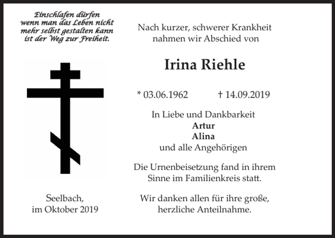 <p>Einschlafen dürfen<br />wenn man das Leben nicht<br />mehr selbst gestalten kann<br />ist der Weg zur Freiheit.</p><p>Nach kurzer, schwerer Krankheit<br />nahmen wir Abschied von</p><p>Irina Riehle<br />* 03.06.1962</p><p>† 14.09.2019</p><p>In Liebe und Dankbarkeit<br />Artur<br />Alina<br />und alle Angehörigen<br />Die Urnenbeisetzung fand in ihrem<br />Sinne im Familienkreis statt.</p><p>Seelbach,<br />im Oktober 2019</p><p>Wir danken allen für ihre große,<br />herzliche Anteilnahme.</p>