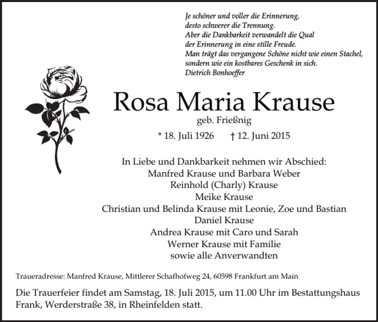 <p>Je schöner und voller die Erinnerung,<br />desto schwerer die Trennung.<br />Aber die Dankbarkeit verwandelt die Qual<br />der Erinnerung in eine stille Freude.<br />Man trägt das vergangene Schöne nicht wie einen Stachel,<br />sondern wie ein kostbares Geschenk in sich.<br />Dietrich Bonhoeffer</p><p>Rosa Maria Krause<br />geb. Frießnig</p><p>* 18. Juli 1926</p><p>† 12. Juni 2015</p><p>In Liebe und Dankbarkeit nehmen wir Abschied:<br />Manfred Krause und Barbara Weber<br />Reinhold (Charly) Krause<br />Meike Krause<br />Christian und Belinda Krause mit Leonie, Zoe und Bastian<br />Daniel Krause<br />Andrea Krause mit Caro und Sarah<br />Werner Krause mit Familie<br />sowie alle Anverwandten<br />Traueradresse: Manfred Krause, Mittlerer Schafhofweg 24, 60598 Frankfurt am Main</p><p>Die Trauerfeier findet am Samstag, 18. Juli 2015, um 11.00 Uhr im Bestattungshaus<br />Frank, Werderstraße 38, in Rheinfelden statt.</p>