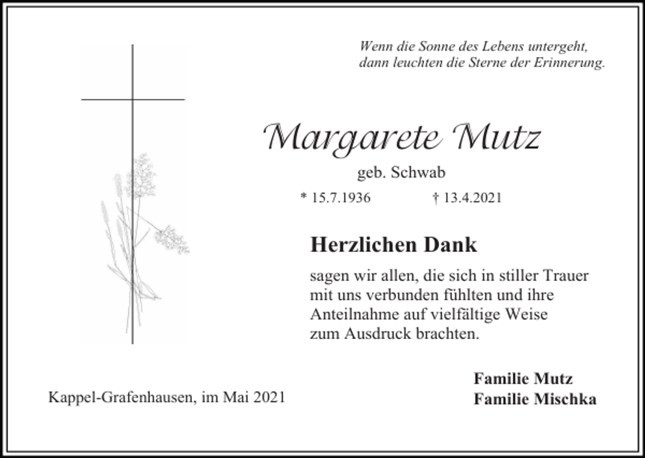 <p>Wenn die Sonne des Lebens untergeht,<br />dann leuchten die Sterne der Erinnerung.</p><p>Margarete Mutz<br />geb. Schwab<br />* 15.7.1936</p><p>† 13.4.2021</p><p>Herzlichen Dank<br />sagen wir allen, die sich in stiller Trauer<br />mit uns verbunden fühlten und ihre<br />Anteilnahme auf vielfältige Weise<br />zum Ausdruck brachten.</p><p>Kappel-Grafenhausen, im Mai 2021</p><p>Familie Mutz<br />Familie Mischka</p>