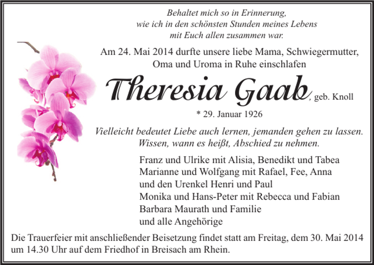 <p>Behaltet mich so in Erinnerung,<br />wie ich in den schönsten Stunden meines Lebens<br />mit Euch allen zusammen war.</p><p>Am 24. Mai 2014 durfte unsere liebe Mama, Schwiegermutter,<br />Oma und Uroma in Ruhe einschlafen</p><p>Theresia Gaab</p><p>, geb. Knoll</p><p>* 29. Januar 1926</p><p>Vielleicht bedeutet Liebe auch lernen, jemanden gehen zu lassen.<br />Wissen, wann es heißt, Abschied zu nehmen.<br />Franz und Ulrike mit Alisia, Benedikt und Tabea<br />Marianne und Wolfgang mit Rafael, Fee, Anna<br />und den Urenkel Henri und Paul<br />Monika und Hans-Peter mit Rebecca und Fabian<br />Barbara Maurath und Familie<br />und alle Angehörige<br />Die Trauerfeier mit anschließender Beisetzung findet statt am Freitag, dem 30. Mai 2014<br />um 14.30 Uhr auf dem Friedhof in Breisach am Rhein.</p>
