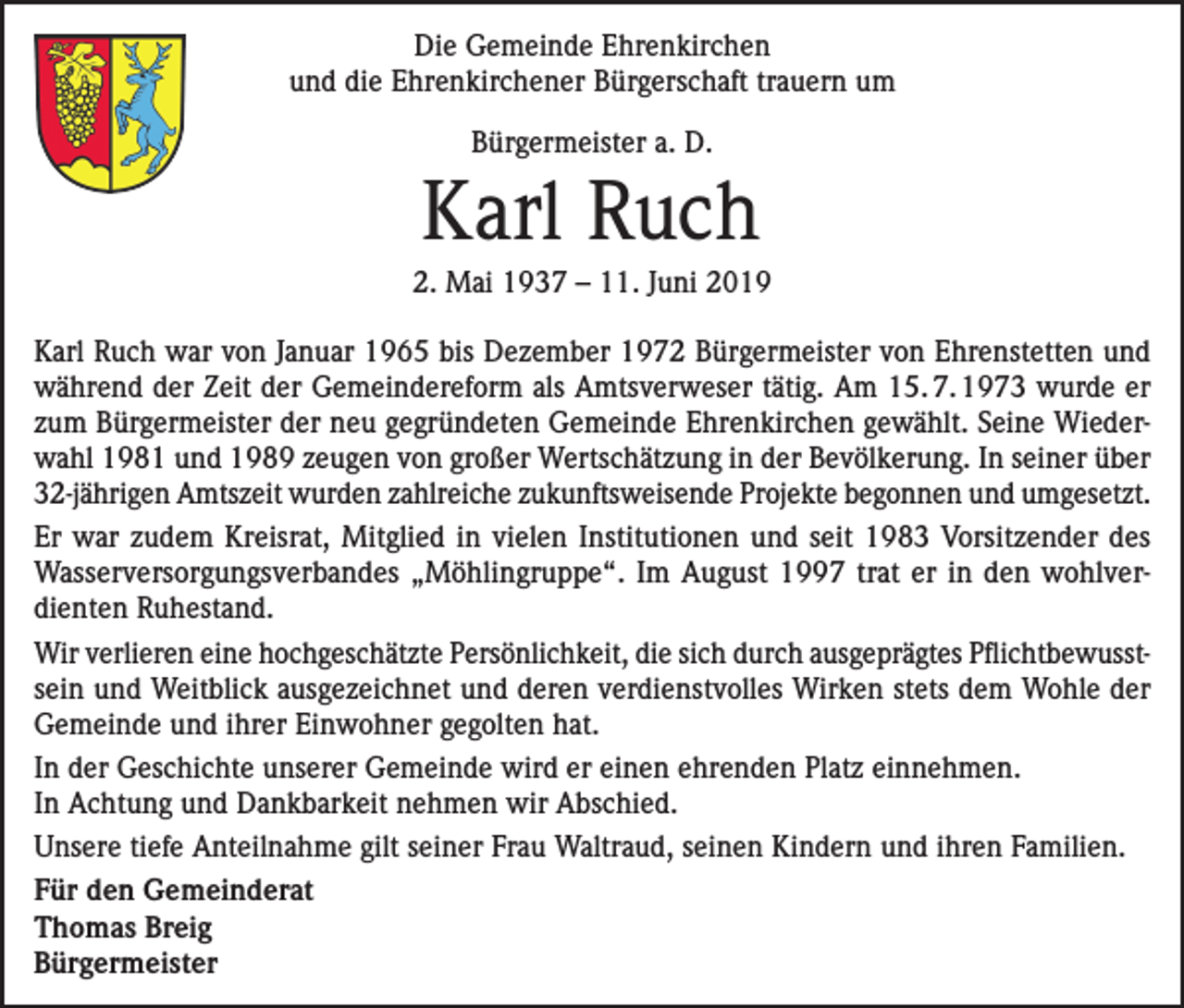 <p>Die Gemeinde Ehrenkirchen<br />und die Ehrenkirchener Bürgerschaft trauern um<br />Bürgermeister a. D.</p><p>Karl Ruch<br />2. Mai 1937 – 11. Juni 2019<br />Karl Ruch war von Januar 1965 bis Dezember 1972 Bürgermeister von Ehrenstetten und<br />während der Zeit der Gemeindereform als Amtsverweser tätig. Am 15. 7. 1973 wurde er<br />zum Bürgermeister der neu gegründeten Gemeinde Ehrenkirchen gewählt. Seine Wiederwahl 1981 und 1989 zeugen von großer Wertschätzung in der Bevölkerung. In seiner über<br />32-jährigen Amtszeit wurden zahlreiche zukunftsweisende Projekte begonnen und umgesetzt.<br />Er war zudem Kreisrat, Mitglied in vielen Institutionen und seit 1983 Vorsitzender des<br />Wasserversorgungsverbandes „Möhlingruppe“. Im August 1997 trat er in den wohlverdienten Ruhestand.<br />Wir verlieren eine hochgeschätzte Persönlichkeit, die sich durch ausgeprägtes Pflichtbewusstsein und Weitblick ausgezeichnet und deren verdienstvolles Wirken stets dem Wohle der<br />Gemeinde und ihrer Einwohner gegolten hat.<br />In der Geschichte unserer Gemeinde wird er einen ehrenden Platz einnehmen.<br />In Achtung und Dankbarkeit nehmen wir Abschied.<br />Unsere tiefe Anteilnahme gilt seiner Frau Waltraud, seinen Kindern und ihren Familien.<br />Für den Gemeinderat<br />Thomas Breig<br />Bürgermeister</p>