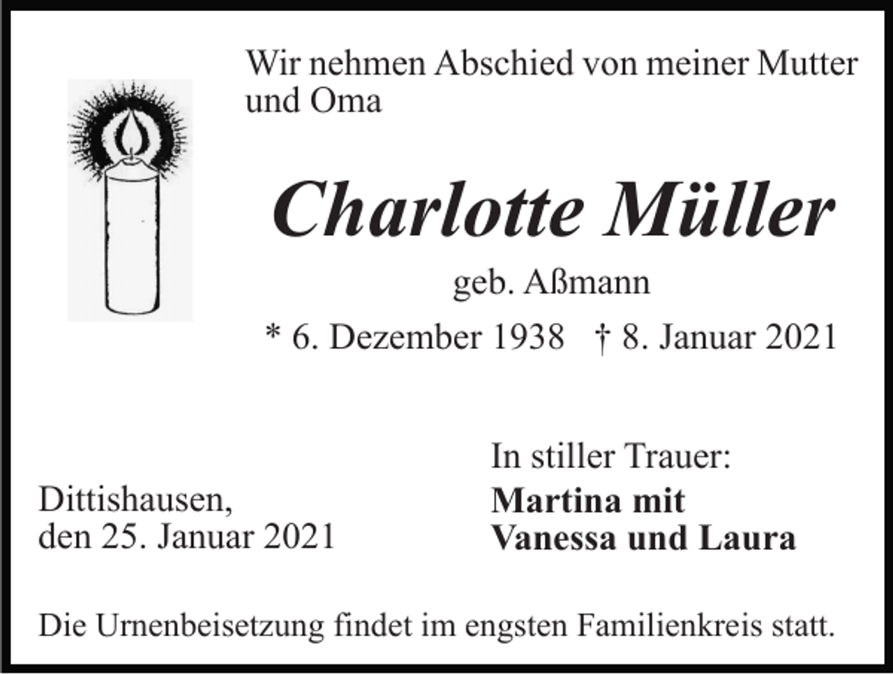 <p>Wir nehmen Abschied von meiner Mutter<br />und Oma</p><p>Charlotte Müller<br />geb. Aßmann<br />* 6. Dezember 1938 † 8. Januar 2021</p><p>Dittishausen,<br />den 25. Januar 2021</p><p>In stiller Trauer:<br />Martina mit<br />Vanessa und Laura</p><p>Die Urnenbeisetzung findet im engsten Familienkreis statt.</p>