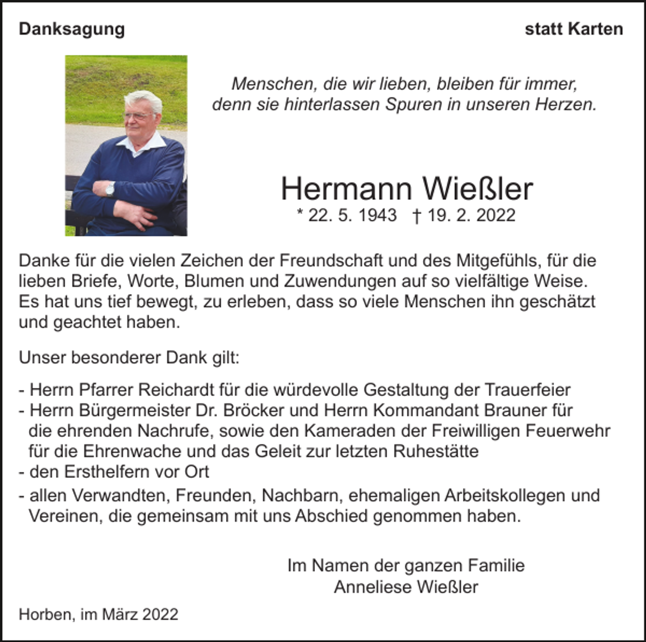 <p>Danksagung</p><p>statt Karten<br />Menschen, die wir lieben, bleiben für immer,<br />denn sie hinterlassen Spuren in unseren Herzen.</p><p>Hermann Wießler<br />* 22. 5. 1943 † 19. 2. 2022</p><p>Danke für die vielen Zeichen der Freundschaft und des Mitgefühls, für die<br />lieben Briefe, Worte, Blumen und Zuwendungen auf so vielfältige Weise.<br />Es hat uns tief bewegt, zu erleben, dass so viele Menschen ihn geschätzt<br />und geachtet haben.<br />Unser besonderer Dank gilt:<br />- Herrn Pfarrer Reichardt für die würdevolle Gestaltung der Trauerfeier<br />- Herrn Bürgermeister Dr. Bröcker und Herrn Kommandant Brauner für<br />die ehrenden Nachrufe, sowie den Kameraden der Freiwilligen Feuerwehr<br />für die Ehrenwache und das Geleit zur letzten Ruhestätte<br />- den Ersthelfern vor Ort<br />- allen Verwandten, Freunden, Nachbarn, ehemaligen Arbeitskollegen und<br />Vereinen, die gemeinsam mit uns Abschied genommen haben.<br />Im Namen der ganzen Familie<br />Anneliese Wießler<br />Horben, im März 2022</p>