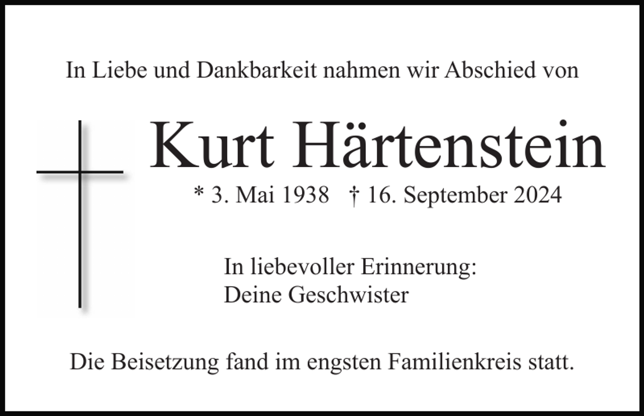 <p>In Liebe und Dankbarkeit nahmen wir Abschied von</p><p>Kurt Härtenstein<br />* 3. Mai 1938 † 16. September 2024<br />In liebevoller Erinnerung:<br />Deine Geschwister<br />Die Beisetzung fand im engsten Familienkreis statt.</p>