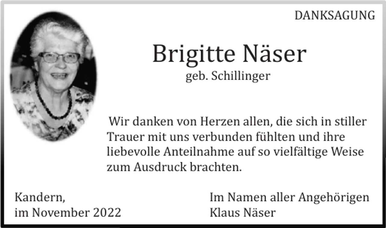 <p>DANKSAGUNG</p><p>Brigitte Nä ser<br />geb. Schillinger</p><p>Wir danken von Herzen allen, die sich in stiller<br />Trauer mit uns verbunden fü hlten und ihre<br />liebevolle Anteilnahme auf so vielfä ltige Weise<br />zum Ausdruck brachten.<br />Kandern,<br />im November 2022</p><p>Im Namen aller Angehö rigen<br />Klaus Nä ser</p>