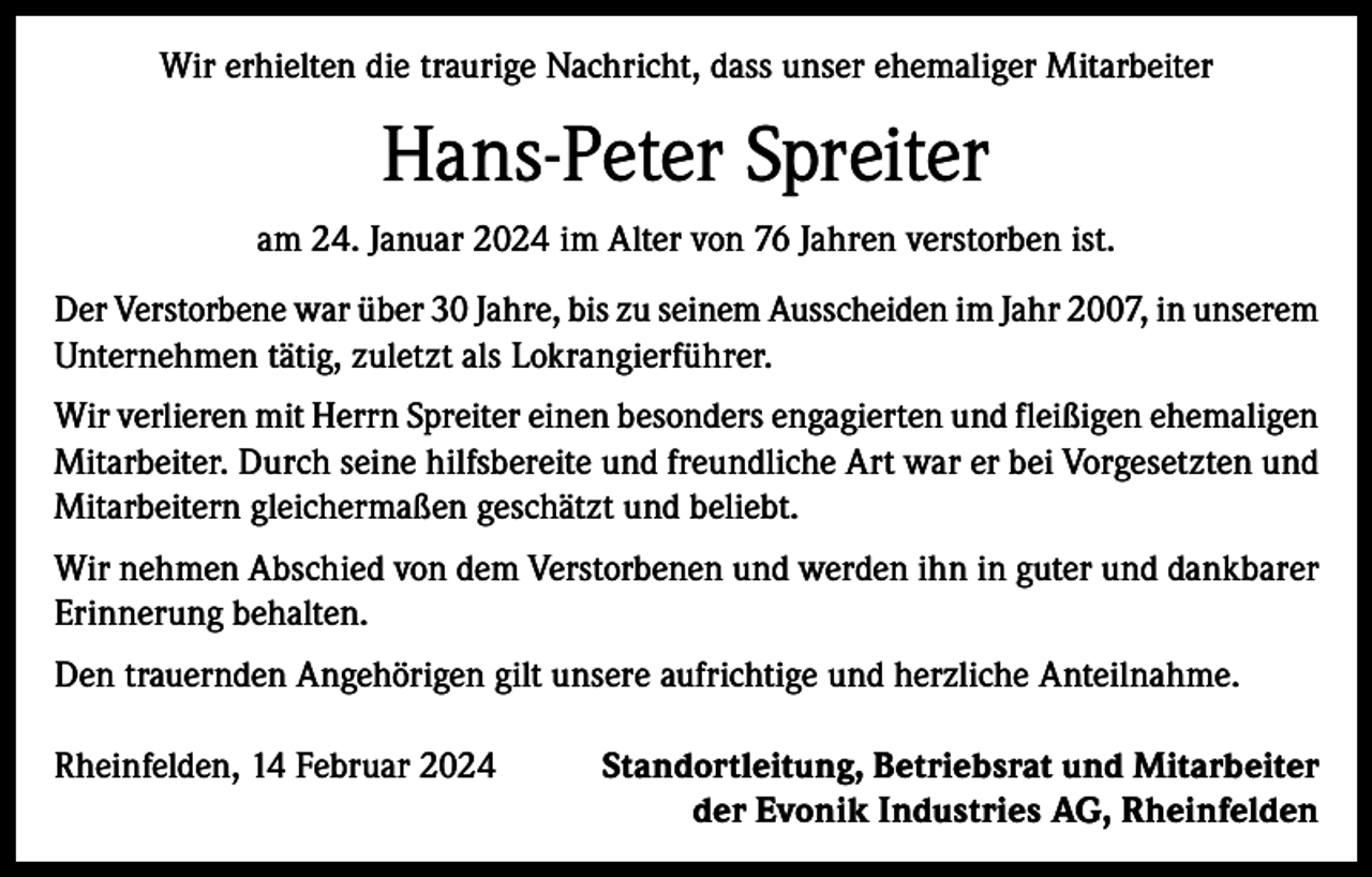 <p>Wir erhielten die traurige Nachricht, dass unser ehemaliger Mitarbeiter</p><p>Hans-Peter Spreiter<br />am 24. Januar 2024 im Alter von 76 Jahren verstorben ist.<br />Der Verstorbene war über 30 Jahre, bis zu seinem Ausscheiden im Jahr 2007, in unserem<br />Unternehmen tätig, zuletzt als Lokrangierführer.<br />Wir verlieren mit Herrn Spreiter einen besonders engagierten und fleißigen ehemaligen<br />Mitarbeiter. Durch seine hilfsbereite und freundliche Art war er bei Vorgesetzten und<br />Mitarbeitern gleichermaßen geschätzt und beliebt.<br />Wir nehmen Abschied von dem Verstorbenen und werden ihn in guter und dankbarer<br />Erinnerung behalten.<br />Den trauernden Angehörigen gilt unsere aufrichtige und herzliche Anteilnahme.<br />Rheinfelden, 14 Februar 2024</p><p>Standortleitung, Betriebsrat und Mitarbeiter<br />der Evonik Industries AG, Rheinfelden</p>