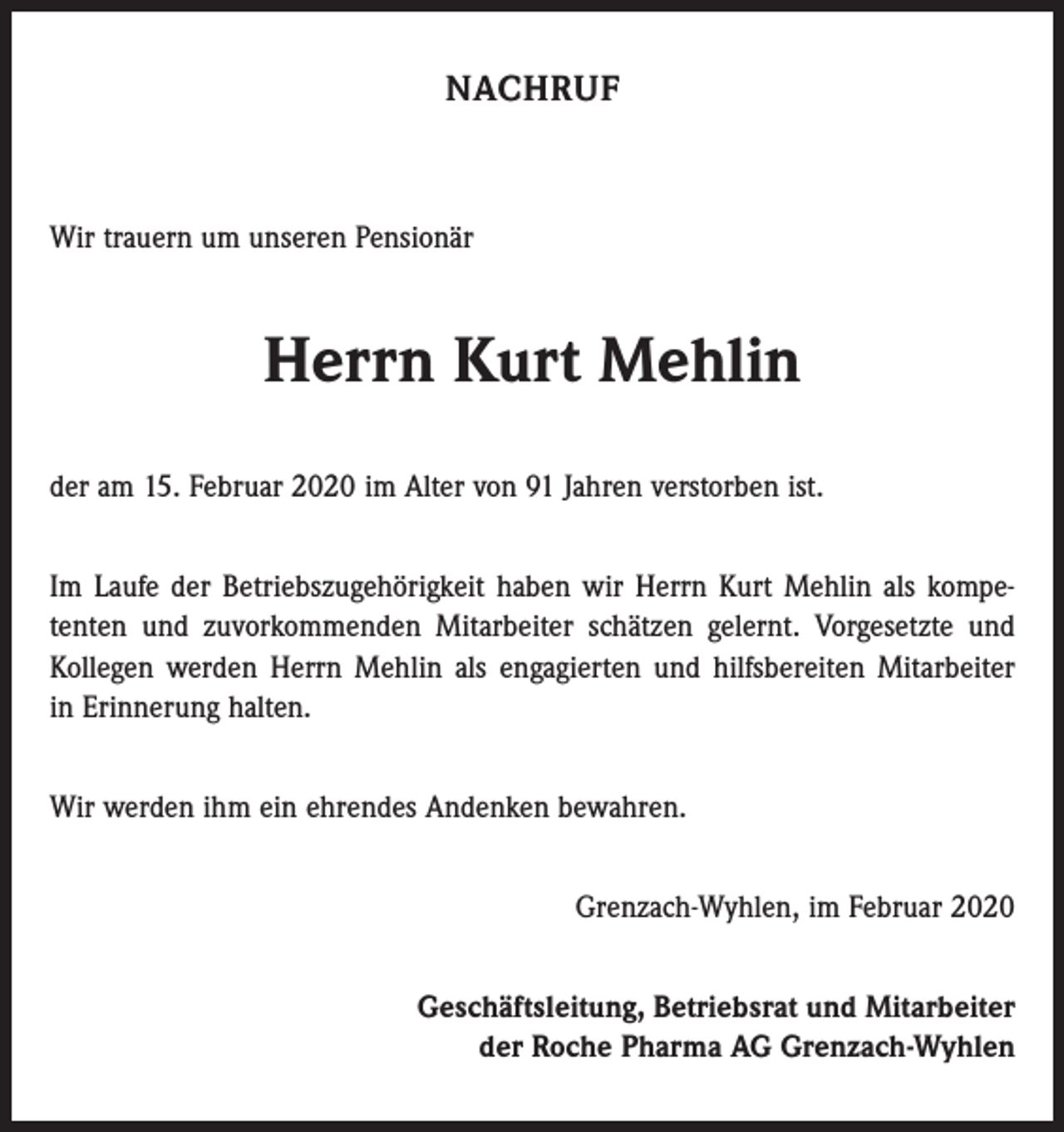 <p>NACHRUF</p><p>Wir trauern um unseren Pensionär</p><p>Herrn Kurt Mehlin<br />der am 15. Februar 2020 im Alter von 91 Jahren verstorben ist.<br />Im Laufe der Betriebszugehörigkeit haben wir Herrn Kurt Mehlin als kompe­<br />tenten und zuvorkommenden Mitarbeiter schätzen gelernt. Vorgesetzte und<br />Kollegen werden Herrn Mehlin als engagierten und hilfsbereiten Mitarbeiter<br />in Erinnerung halten.<br />Wir werden ihm ein ehrendes Andenken bewahren.<br />Grenzach-Wyhlen, im Februar 2020<br />Geschäftsleitung, Betriebsrat und Mitarbeiter<br />der Roche Pharma AG Grenzach-Wyhlen</p>