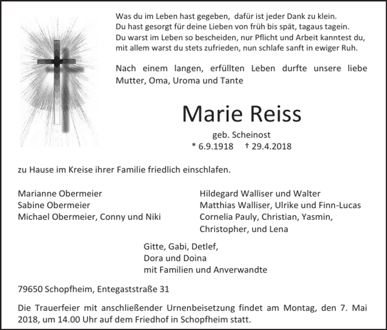 <p>Was du im Leben hast gegeben, dafür ist jeder Dank zu klein.<br />Du hast gesorgt für deine Lieben von früh bis spät, tagaus tagein.<br />Du warst im Leben so bescheiden, nur Pflicht und Arbeit kanntest du,<br />mit allem warst du stets zufrieden, nun schlafe sanft in ewiger Ruh.</p><p>Nach einem langen, erfüllten Leben durfte unsere liebe<br />Mutter, Oma, Uroma und Tante</p><p>Marie Reiss<br />geb. Scheinost<br />* 6.9.1918 † 29.4.2018</p><p>zu Hause im Kreise ihrer Familie friedlich einschlafen.<br />Marianne Obermeier<br />Sabine Obermeier<br />Michael Obermeier, Conny und Niki</p><p>Hildegard Walliser und Walter<br />Matthias Walliser, Ulrike und Finn-Lucas<br />Cornelia Pauly, Christian, Yasmin,<br />Christopher, und Lena</p><p>Gitte, Gabi, Detlef,<br />Dora und Doina<br />mit Familien und Anverwandte<br />79650 Schopfheim, Entegaststraße 31<br />Die Trauerfeier mit anschließender Urnenbeisetzung findet am Montag, den 7. Mai<br />2018, um 14.00 Uhr auf dem Friedhof in Schopfheim statt.</p>