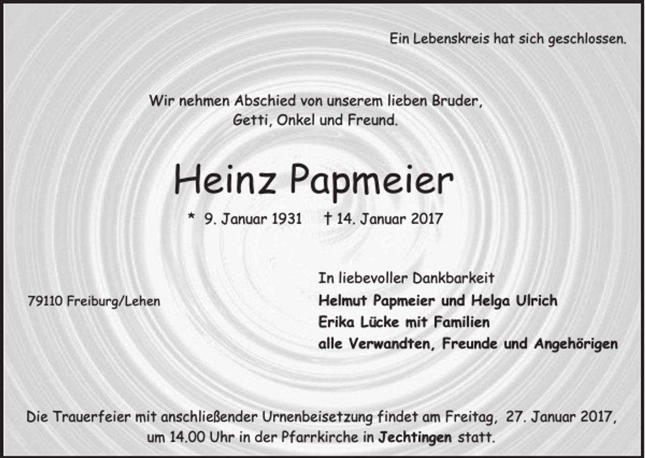 <p>Ein Lebenskreis hat sich geschlossen.</p><p>Wir nehmen Abschied von unserem lieben Bruder,<br />Getti, Onkel und Freund.</p><p>Heinz Papmeier<br />* 9. Januar 1931</p><p>† 14. Januar 2017</p><p>In liebevoller Dankbarkeit<br />79110 Freiburg/Lehen</p><p>Helmut Papmeier und Helga Ulrich<br />Erika Lücke mit Familien<br />alle Verwandten, Freunde und Angehörigen</p><p>Die Trauerfeier mit anschließender Urnenbeisetzung findet am Freitag, 27. Januar 2017,<br />um 14.00 Uhr in der Pfarrkirche in Jechtingen statt.</p>