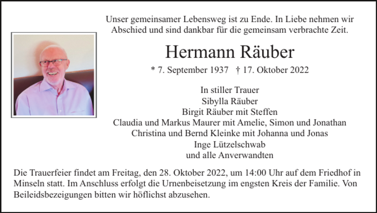 <p>Unser gemeinsamer Lebensweg ist zu Ende. In Liebe nehmen wir<br />Abschied und sind dankbar für die gemeinsam verbrachte Zeit.</p><p>Hermann Räuber<br />* 7. September 1937 † 17. Oktober 2022<br />In stiller Trauer<br />Sibylla Räuber<br />Birgit Räuber mit Steffen<br />Claudia und Markus Maurer mit Amelie, Simon und Jonathan<br />Christina und Bernd Kleinke mit Johanna und Jonas<br />Inge Lützelschwab<br />und alle Anverwandten<br />Die Trauerfeier findet am Freitag, den 28. Oktober 2022, um 14:00 Uhr auf dem Friedhof in<br />Minseln statt. Im Anschluss erfolgt die Urnenbeisetzung im engsten Kreis der Familie. Von<br />Beileidsbezeigungen bitten wir höflichst abzusehen.</p>