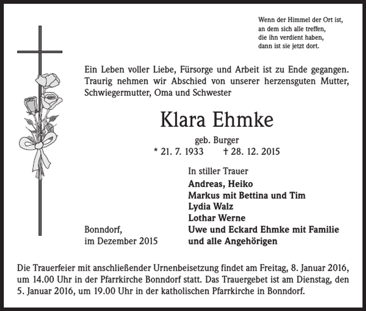 <p>Wenn der Himmel der Ort ist,<br />an dem sich alle treffen,<br />die ihn verdient haben,<br />dann ist sie jetzt dort.</p><p>Ein Leben voller Liebe, Fürsorge und Arbeit ist zu Ende gegangen.<br />Traurig nehmen wir Abschied von unserer herzensguten Mutter,<br />Schwiegermutter, Oma und Schwester</p><p>Klara Ehmke<br />geb. Burger<br />* 21. 7. 1933 † 28. 12. 2015</p><p>Bonndorf,<br />im Dezember 2015</p><p>In stiller Trauer<br />Andreas, Heiko<br />Markus mit Bettina und Tim<br />Lydia Walz<br />Lothar Werne<br />Uwe und Eckard Ehmke mit Familie<br />und alle Angehörigen</p><p>Die Trauerfeier mit anschließender Urnenbeisetzung findet am Freitag, 8. Januar 2016,<br />um 14.00 Uhr in der Pfarrkirche Bonndorf statt. Das Trauergebet ist am Dienstag, den<br />5. Januar 2016, um 19.00 Uhr in der katholischen Pfarrkirche in Bonndorf.</p>