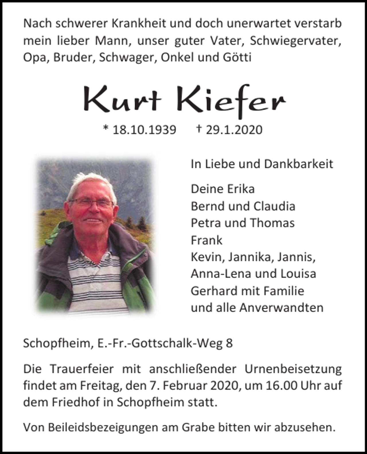 <p>Nach schwerer Krankheit und doch unerwartet verstarb<br />mein lieber Mann, unser guter Vater, Schwiegervater,<br />Opa, Bruder, Schwager, Onkel und Götti</p><p>Kurt Kiefer<br />* 18.10.1939</p><p>† 29.1.2020<br />In Liebe und Dankbarkeit<br />Deine Erika<br />Bernd und Claudia<br />Petra und Thomas<br />Frank<br />Kevin, Jannika, Jannis,<br />Anna-Lena und Louisa<br />Gerhard mit Familie<br />und alle Anverwandten</p><p>Schopfheim, E.-Fr.-Gottschalk-Weg 8<br />Die Trauerfeier mit anschließender Urnenbeisetzung<br />findet am Freitag, den 7. Februar 2020, um 16.00 Uhr auf<br />dem Friedhof in Schopfheim statt.<br />Von Beileidsbezeigungen am Grabe bitten wir abzusehen.</p>