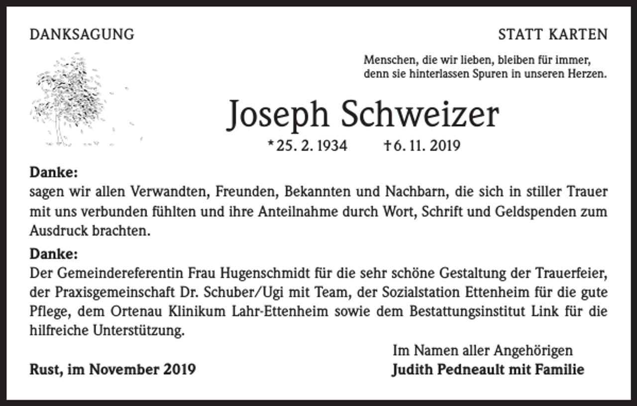 <p>DANKSAGUNG</p><p>STATT KARTEN<br />Menschen, die wir lieben, bleiben für immer,<br />denn sie hinterlassen Spuren in unseren Herzen.</p><p>Joseph Schweizer<br />* 25. 2. 1934 † 6. 11. 2019<br />Danke:</p><p>sagen wir allen Verwandten, Freunden, Bekannten und Nachbarn, die sich in stiller Trauer<br />mit uns verbunden fühlten und ihre Anteilnahme durch Wort, Schrift und Geldspenden zum<br />Ausdruck brachten.<br />Danke:</p><p>Der Gemeindereferentin Frau Hugenschmidt für die sehr schöne Gestaltung der ­Trauerfeier,<br />der Praxisgemeinschaft Dr. Schuber/Ugi mit Team, der Sozialstation ­Ettenheim für die gute<br />Pflege, dem Ortenau Klinikum Lahr-Ettenheim sowie dem ­Bestattungsinstitut Link für die<br />hilfreiche Unterstützung.</p><p>Im Namen aller Angehörigen<br />Rust, im November 2019<br />Judith Pedneault mit Familie</p>