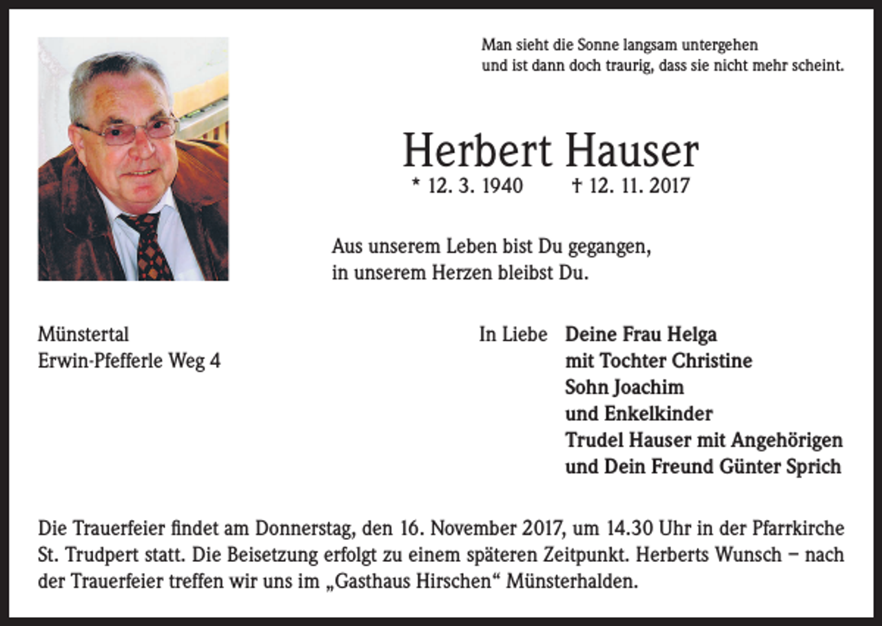 <p>Man sieht die Sonne langsam untergehen<br />und ist dann doch traurig, dass sie nicht mehr scheint.</p><p>Herbert Hauser<br />* 12. 3. 1940</p><p>† 12. 11. 2017</p><p>Aus unserem Leben bist Du gegangen,<br />in unserem Herzen bleibst Du.<br />Münstertal<br />In Liebe Deine Frau Helga<br />Erwin-Pfefferle Weg 4<br />mit Tochter Christine<br />Sohn Joachim<br />und Enkelkinder<br />Trudel Hauser mit Angehörigen<br />und Dein Freund Günter Sprich<br />Die Trauerfeier findet am Donnerstag, den 16. November 2017, um 14.30 Uhr in der Pfarrkirche<br />St. Trudpert statt. Die Beisetzung erfolgt zu einem späteren Zeitpunkt. Herberts Wunsch – nach<br />der Trauerfeier treffen wir uns im „Gasthaus Hirschen“ Münsterhalden.</p>